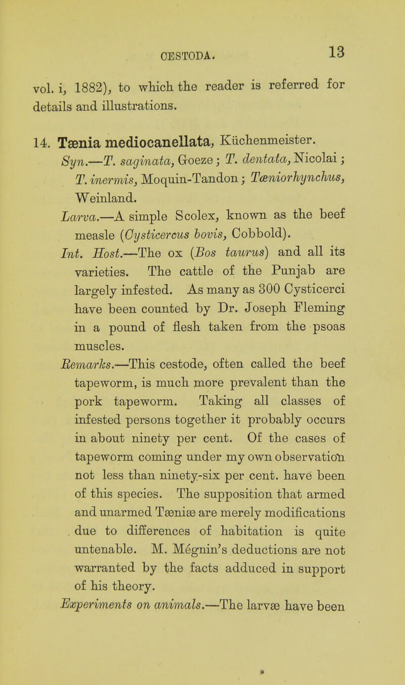 vol. 1882), to which the reader is referred for details and illustrations. 14. Taenia mediocanellata, Kiichenmeister. Syn.—T. saginata, Groeze; T. dentata, Nicolai; T. inermis, Moquin-Tandon; Taniorhynchus, Weinland. Larva.—simple Scolex, known as the beef measle {Oysticercus bovis, Cobbold). Int. Host.—The ox {Bos taurus) and all its varieties. The cattle of the Punjab are largely infested. As many as 300 Cysticerci have been counted by Dr. Joseph Fleming in a pound of flesh taken from the psoas muscles. Bemarhs.—This cestode, often called the beef tapeworm, is much more prevalent than the pork tapeworm. Taking all classes of infested persons together it probably occurs in about ninety per cent. Of the cases of tapeworm coming under my own observatioti not less than ninety-six per cent, have been of this species. The supposition that armed and unarmed Taeniae are merely modifications due to differences of habitation is quite untenable. M. Megnin's deductions are not warranted by the facts adduced in support of his theory. Experiments on animals.—The larvse have been