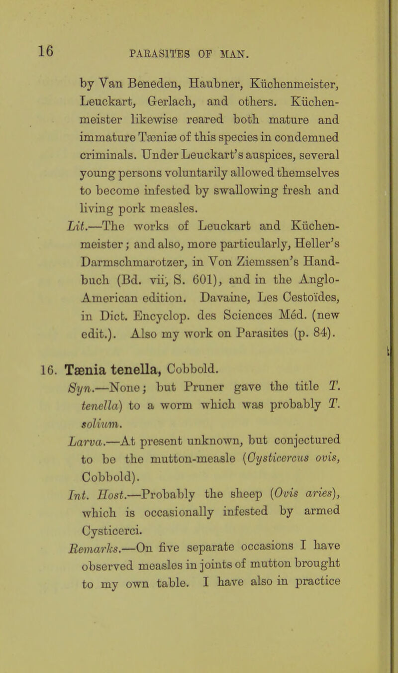 by Van Beneden, Haubner, Kiiclienmeister, Leuckart, Gerlach, and otliers. Kiiclien- meister likewise reared both mature and immature Tseniss of tbis species in condemned criminals. Under Leuckart's auspices, several young persons voluntarily allowed themselves to become infested by swallowing fresh and living pork measles. Lit.—The works of Leuckart and Kiichen- meister; and also, more particularly, Heller's Darmschmarotzer, in Von Ziemssen's Hand- buch (Bd. vii, S. 601), and in the Anglo- American edition. Davaine, Les Cestoides, in Diet. Encyclop. des Sciences Med. (new edit.). Also my work on Parasites (p. 84). 16. Taenia tenella, Cobbold. gqj^i^—None; but Pruner gave the title T. tenella) to a worm which was probably T. solium. Larva.—At present unknown, but conjectured to be the mutton-measle {Gysticercus ovis, Cobbold). Int. Host.—Probably the sheep {Ovis aries), which is occasionally infested by armed Cysticerci. Remarks.—On five separate occasions I have observed measles in joints of mutton brought to my own table. I have also in practice