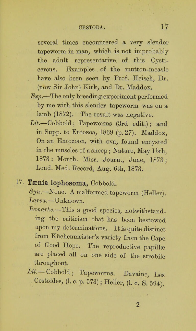 several times encountered a very slender tapeworm in man, whicli is not improbably the adult representative of this Cysti- cercus. Examples of tlie mutton-measle have also been seen by Prof. Heisch, Dr. (now Sir John) Kirk, and Dr. Maddox. Exp.—The only breeding experiment performed by me with this slender tapeworm was on a lamb (1872). The result was negative. Lit.—Cobbold; Tapeworms (3rd edit.); and in Supp. to Entozoa, 1869 (p. 27). Maddox, On an Entozoon, with ova, found encysted in the muscles of a sheep; Nature, May 15th, 1873; Month. Micr. Journ., June, 1873; Lond. Med. Eecord, Aug. 6th, 1873. 17. Taenia lophosoma, Cobbold. Syn.—None. A malformed tapeworm (Heller). Larva.—Unknown. Bern arks.—This a good species, notwithstand- ing the criticism that has been bestowed upon my determinations. It is quite distinct from Kilchenmeister's variety from the Cape of Good Hope. The reproductive papillee are placed all on one side of the strobile throughout. Irii.--Cobbold; Tapeworms. Davaine, Les Cestoides, (1. c. p. 573); Heller, (1. c. S. 594). r 2