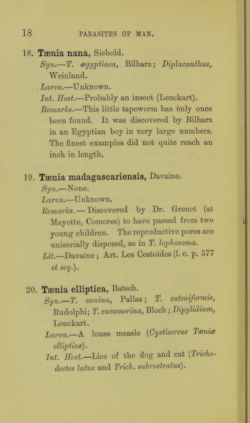 18. Taenia nana, Siebold. Syn.—T. agyptiaca, Bilharz; Diplacanthus, Weinland. . Larva.—Unknown. Int. Host.—Probably an insect (Leuckart). Remarks.—This little tapeworm has only once been found. It was discovered by Billiarz in an Egyptian boy in very large numbers. The finest examples did not quite reach an inch in length. 19. Taenia madagascariensis, Davaine. Syn.—None. Larva.—Unknown. EemarJcs. — Discovered by Dr. Grenct (at Mayotte, Comores) to have passed from two young children. The reproductive pores are uniserially disposed, as in T. lophosoma. Lit.—Davaine; Art. Les Cestoides (1. c. p. 577 et seq.). 20. Taenia elliptica, Batsch. Syn.—T. canina, Pallas; T. cateniformis, Rudolphi; T. cucumerina, Bloch; Lijpylidium, Leuckart. Larva.—K louse measle {Cysticercus TcBnia elliptica). Int. Host.—Lice of the dog and cat {Tricho- dectes latus and Triclu subrostratus).