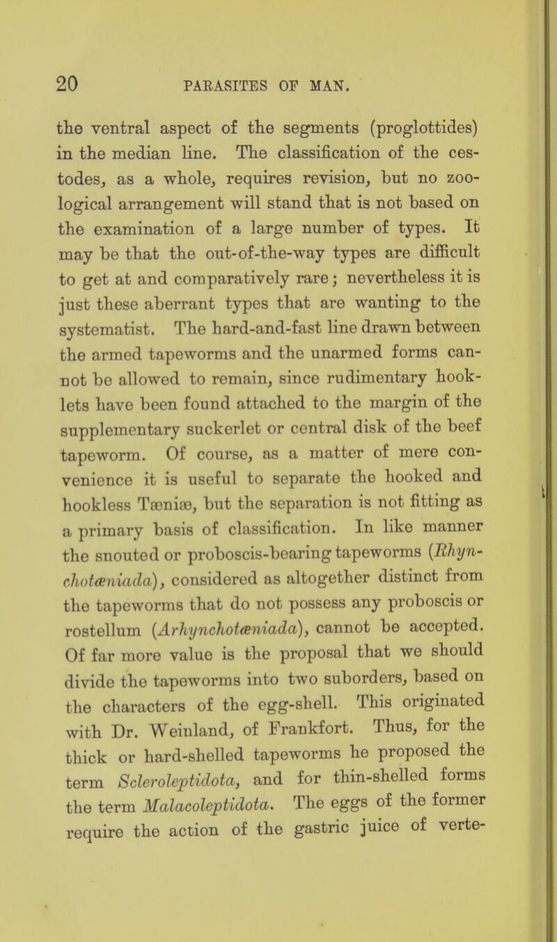 the ventral aspect of tlie segments (proglottides) in the median line. The classij&cation of the ces- todes, as a whole, requires revision, but no zoo- logical arrangement will stand that is not based on the examination of a large number of types. It may be that the out-of-the-way types are difficult to get at and comparatively rare; nevertheless it is just these aberrant types that are wanting to the systematist. The hard-and-fast line drawn between the armed tapeworms and the unarmed forms can- not be allowed to remain, since rudimentary hook- lets have been found attached to the margin of the supplementary suckerlet or central disk of the beef tapeworm. Of course, as a matter of mere con- venience it is useful to separate the hooked and bookless TaGnise, but the separation is not fitting as a primary basis of classification. In like manner the snouted or proboscis-bearing tapeworms [Rhyn- chotieniada), considered as altogether distinct from the tapeworms that do not possess any proboscis or rostellum [Arhynchotceniada), cannot be accepted. Of far more value is the proposal that we should divide the tapeworms into two suborders, based on the characters of the egg-shell. This originated with Dr. Weinland, of Frankfort. Thus, for the thick or hard-shelled tapeworms he proposed the term Scleroleptidota, and for thin-shelled forms the term Malacoleptidota. The eggs of the former require the action of the gastric juice of verte-