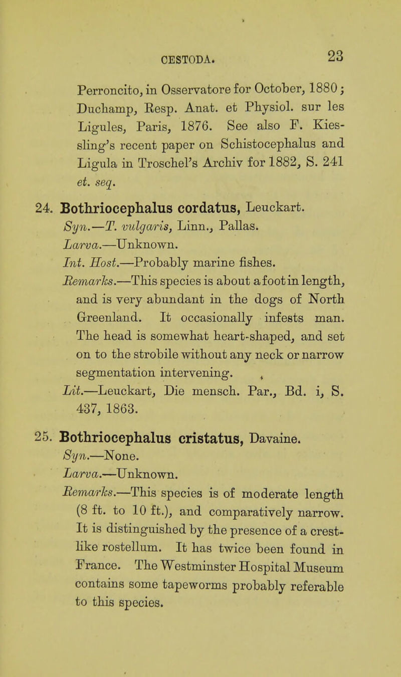 Perroncito, in Osservatore for October, 1880; Ducliamp, Eesp. Anat. efc Physiol, sur les Ligules, Paris, 1876. See also F. Kies- sling's recent paper on Schistocephalus and Ligula in Troschers Arcliiv for 1882, S. 241 et. seq. 24. Bothriocephalus cordatus, Leuckart. Syn.—T. vulgaris, Linn., Pallas. Larva.—Unknown. Int. Host.—Probably marine fisbes. Bemarhs.—This species is about a foot in length, and is very abundant in the dogs of North Grreenland. It occasionally infests man. The head is somewhat heart-shaped, and set on to the strobile without any neck or narrow segmentation intervening. ^ Lit.—Leuckart, Die mensch. Par., Bd. i, S. 437, 1863. 25. Bothriocephalus cristatus, Davaine. Syn.—^None. Larva.—Unknown. Remarks.—This species is of moderate length (8 ft. to 10 ft.), and comparatively narrow. It is distinguished by the presence of a crest- hke rostellum. It has twice been found in France. The Westminster Hospital Museum contains some tapeworms probably referable to this species.