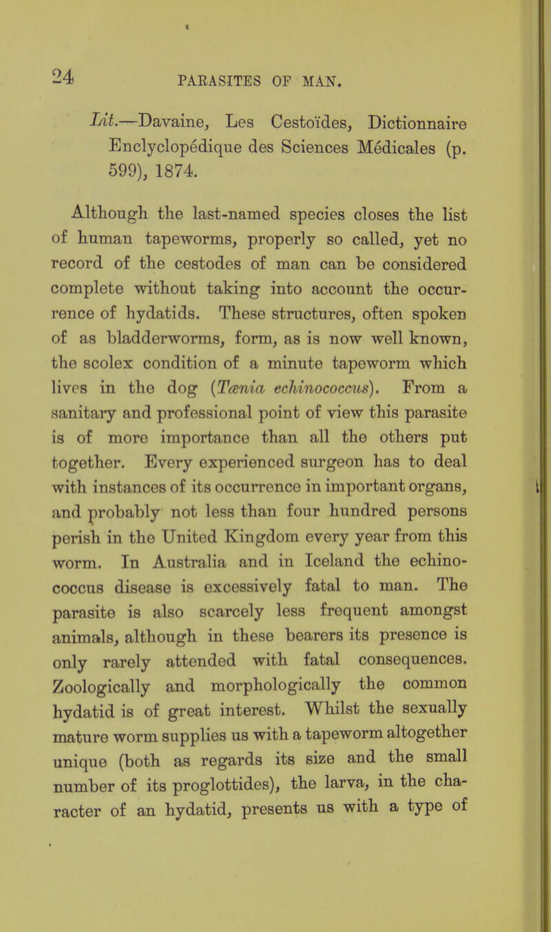 Lit.—Davaine, Les Cestoides, Dictionnaire Enclyclopedique des Sciences Medicales (p. 699), 1874. Although the last-named species closes the list of human tapeworms, properly so called, yet no record of the cestodes of man can be considered complete without taking into account the occur- rence of hydatids. These structures, often spoken of as bladderworms, form, as is now well known, the scolex condition of a minute tapeworm which lives in the dog {Tania echinococciis). From a sanitary and professional point of view this parasite is of more importance than all the others put together. Every experienced surgeon has to deal with instances of its occurrence in important organs, and probably not less than four hundred persons perish in the United Kingdom every year from this worm. In Australia and in Iceland the echino- coccus disease is excessively fatal to man. The parasite is also scarcely less frequent amongst animals, although in these bearers its presence is only rarely attended with fatal consequences. Zoologically and morphologically the common hydatid is of great interest. Whilst the sexually mature worm supplies us with a tapeworm altogether unique (both as regards its size and the small number of its proglottides), the larva, in the cha- racter of an hydatid, presents us with a type of