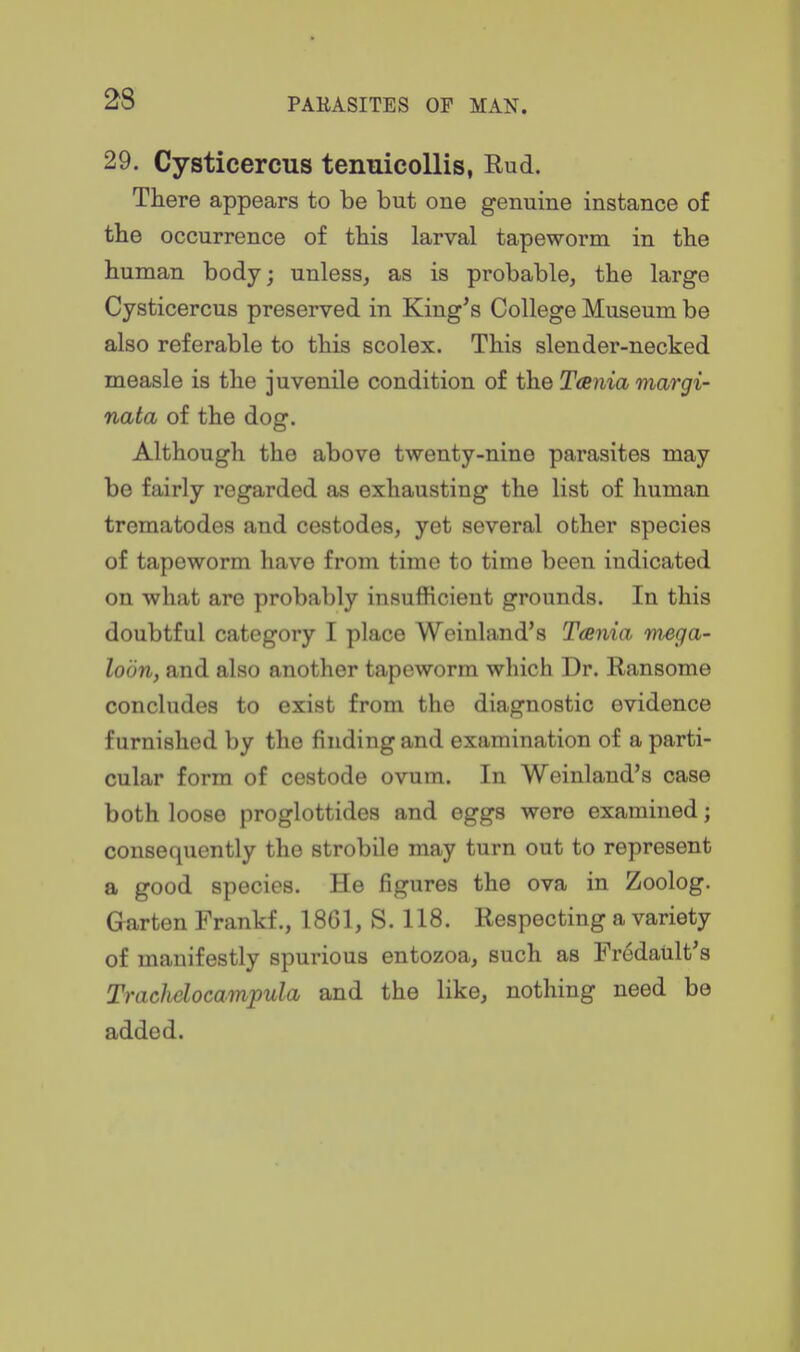 29. Cysticercus tenuicollis, Rud. There appears to be but one genuine instance of the occurrence of this larval tapeworm in the human body; unless, as is probable, the large Cysticercus preserved in King^s College Museum be also referable to this scolex. This slender-necked measle is the juvenile condition of the Tania margi- nata of the dog. Although the above twenty-nine parasites may be fairly regarded as exhausting the list of human trematodes and cestodes, yet several other species of tapeworm have from time to time been indicated on what are probably insufficient grounds. In this doubtful category I place Weinland's Tania mega- loon, and also another tapeworm which Dr. Ransome concludes to exist from the diagnostic evidence furnished by the finding and examination of a parti- cular form of cestode ovum. In Weinland's case both loose proglottides and eggs were examined; consequently the strobile may turn out to represent a good species. He figures the ova in Zoolog. Garten Frankf., 1861, S. 118. Respecting a variety of manifestly spurious entozoa, such as Fredault's Tmchelocampula and the like, nothing need be added.
