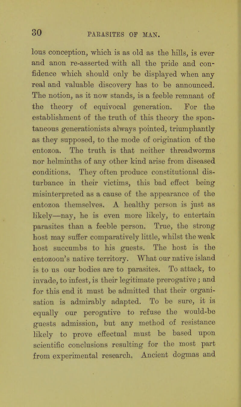 lous conception, whicli is as old as tlie hills, is ever and anon re-asserted with all the pride and con- fidence which should only be displayed when any real and valuable discovery has to be announced. The notion, as it now stands, is a feeble remnant of the theory of equivocal generation. For the establishment of the truth of this theory the spon- taneous generationists always pointed, triumphantly as they supposed, to the mode of origination of the entozoa. The truth is that neither threadworms nor helminths of any other kind arise from diseased conditions. They often produce constitutional dis- turbance in their victims, this bad effect being misinterpreted as a cause of the appearance of the entozoa themselves. A healthy person is just as likely—nay, he is even more likely, to entertain parasites than a feeble person. True, the strong host may suffer comparatively little, whilst the weak host succumbs to his guests. The host is the entozoon's native territory. Wliat our native island is to us our bodies are to parasites. To attack, to invade, to infest, is their legitimate prerogative; and for this end it must be admitted that their organi- sation is admirably adapted. To be sure, it is equally our perogative to refuse the would-be guests admission, but any method of resistance likely to prove effectual must be based upon scientific conclusions resulting for the most part from experimental research. Ancient dogmas and