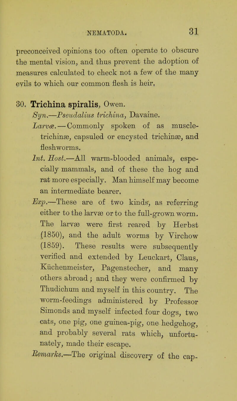 preconceived opinions too often operate to obscure tlie mental vision, and tlius prevent the adoption of measures calculated to check not a few of the many- evils to which our common flesh is heir. 30. Trichina spiralis, Owen. Syn.—Fseudalius trichina, Davaine. Larva. — Commonly spoken of as muscle- trichinae, capsuled or encysted trichinae, and fleshworms. Int. Host.—All warm-blooded animals, espe- cially mammals, and of these the hog and rat more especially. Man himself may become an intermediate bearer. Exjp.—These are of two kinds', as referring either to the larvae or to the full-grown worm. The larvae were first reared by Herbst (1850), and the adult worms by Virchow (1859). These results were subsequently verified and extended by Leuckart, Claus, Kiichenmeister, Pagenstecher, and many others abroad; and they were confirmed by Thudichum and myself in this country. The worm-feedings administered by Professor Simonds and myself infected four dogs, two cats, one pig, one guinea-pig, one hedgehog, and probably several rats which^ unfortu- nately, made their escape. Eemarks.—The original discovery of the cap-