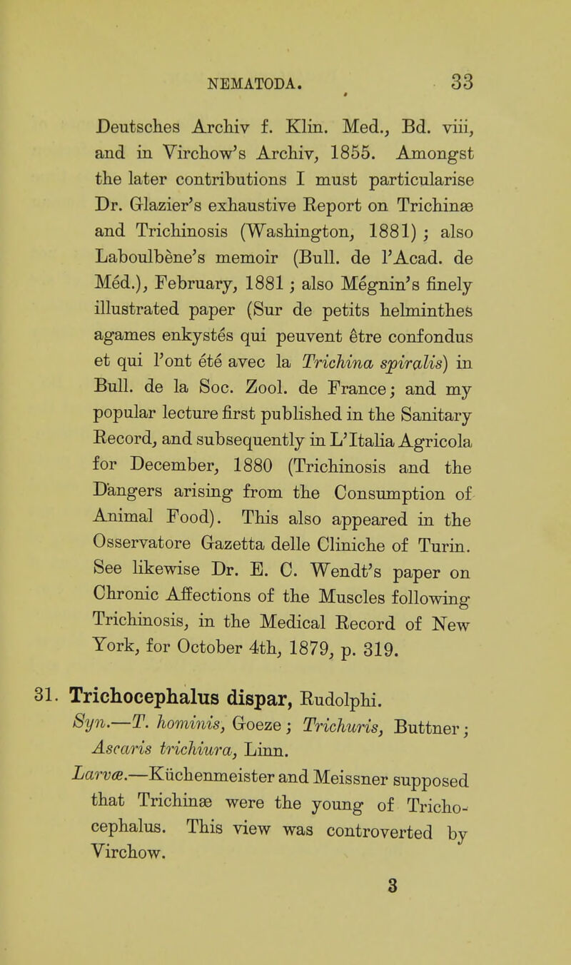 Deutsches Archiv f. Klin. Med., Bd. viii, and in Virchow's Archiv, 1855. Amongst the later contributions I must particularise Dr. Glazier's exhaustive Report on Trichinae and Trichinosis (Washington, 1881) ; also Laboulbene's memoir (Bull, de FAcad. de Med.), February, 1881; also Megnin's finely illustrated paper (Sur de petits helminthes agames enkystes qui peuvent etre confondus et qui I'ont ete avec la TTichina sjpiTCblis) in Bull, de la Soc. Zool. de France; and my popular lecture first published in the Sanitary Record, and subsequently in L'Italia Agricola for December, 1880 (Trichinosis and the Dangers arising from the Consumption of- Animal Food). This also appeared in the Osservatore Gazetta delle Cliniche of Turin. See likewise Dr. E. 0. Wendt's paper on Chronic Affections of the Muscles following Trichinosis, in the Medical Record of New York, for October 4th, 1879, p. 319. Trichocephalus dispar, Rudolphi. Syn.—T. hominis, Goeze; Trichuris, Buttner; Ascaris trichiura, Linn. LarvtB.—Kiichenmeister and Meissner supposed that Trichinae were the young of Tricho- cephalus. This view was controverted by Virchow. 3