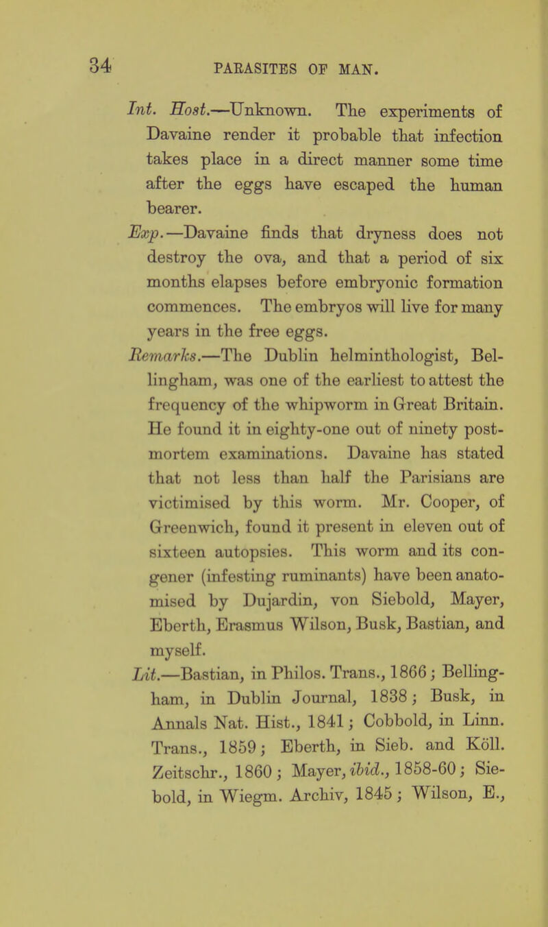 Int. Host.—Unknown. Tlie experiments of Davaine render it probable that infection takes place in a direct manner some time after tbe eggs bave escaped tbe buman bearer. Exp.—Davaine finds tbat dryness does not destroy the ova, and that a period of six months elapses before embryonic formation commences. The embryos will live for many years in the free eggs. Remarks.—The Dublin helminthologist, Bel- lingham, was one of the earliest to attest the frequency of the whipworm in Great Britain. He found it in eighty-one out of ninety post- mortem examiuations. Davaine has stated that not less than half the Parisians are victimised by this worm. Mr. Cooper, of Greenwich, found it present in eleven out of sixteen autopsies. This worm and its con- gener (infesting ruminants) have been anato- mised by Dujardin, von Siebold, Mayer, Eberth, Erasmus Wilson, Busk, Bastian, and myself. Lit.—Bastian, in Philos. Trans., 1866; Belling- ham, in Dublin Journal, 1838; Busk, in Annals Nat. Hist., 1841; Cobbold, in Linn. Trans., 1859; Eberth, in Sieb. and KoU. Zeitschr., 1860; Mayer, M., 1858-60; Sie- bold, in Wiegm. Archiv, 1845; Wilson, E.,