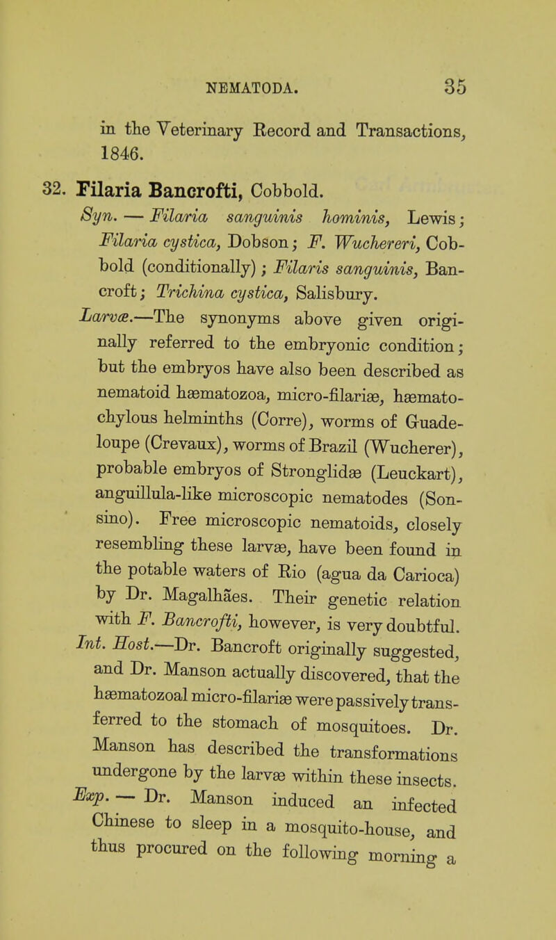 in tlie Yeterinary Eecord and Transactions, 1846. 32. Tilaria Bancrofti, Cobbold. Syn. — Filaria sanguinis hominis, Lewis; Filana cystica, Dobson; F. Wuchereri, Cob- bold (conditionally); Filaris sanguinis, Ban- croft ; Trichina cystica, Salisbury. Larva.—The synonyms above given origi- nally referred to the embryonic condition; but the embryos have also been described as nematoid h^matozoa, micro-filarise, hgemato- chylous helminths (Corre), worms of Guade- loupe (Crevaux), worms of Brazil (Wucherer), probable embryos of Stronglidse (Leuckart), anguillula-like microscopic nematodes (Son- smo). Free microscopic nematoids, closely resembhng these larvas, have been found in the potable waters of Rio (agua da Carioca) by Dr. Magalhaes. Their genetic relation with i^. Bancrofti, however, is very doubtful. Int. Eost.—Br. Bancroft originally suggested, and Dr. Manson actually discovered, that the haematozoal micro-filari^ were passively trans- ferred to the stomach of mosquitoes. Dr. Manson has described the transformations undergone by the larvae within these insects. Exp. — Dr. Manson induced an infected Chinese to sleep in a mosquito-house, and thus procured on the following morning a