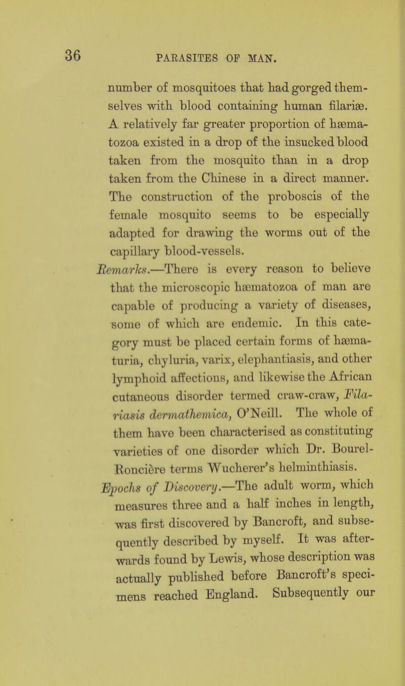number of mosquitoes tliat bad gorged them- selves with, blood containing human filarise. A relatively far greater proportion of haema- tozoa existed in a drop of the insucked blood taken from the mosquito than in a drop taken from the Chinese in a direct manner. The construction of the proboscis of the female mosquito seems to be especially adapted for drawing the worms out of the capillary blood-vessels. Bemarlcs.—There is every reason to believe that the microscopic h8E5matozoa of man are capable of producing a variety of diseases, some of which are endemic. In this cate- gory must be placed certain forms of haema- turia, chyluria, varix, elephantiasis, and other lymphoid affections, and likewise the African cutaneous disorder termed craw-craw, Fila- riasis dermathemica, O'Neill. The whole of them have been characterised as constituting varieties of one disorder which Dr. Bourel- Ronciere terms Wucherer's helminthiasis. Epochs of Discovery.—The adult worm, which measures three and a half inches in length, was first discovered by Bancroft, and subse- quently described by myself. It was after- wards found by Lewis, whose description was actually published before Bancroft's speci- mens reached England. Subsequently our