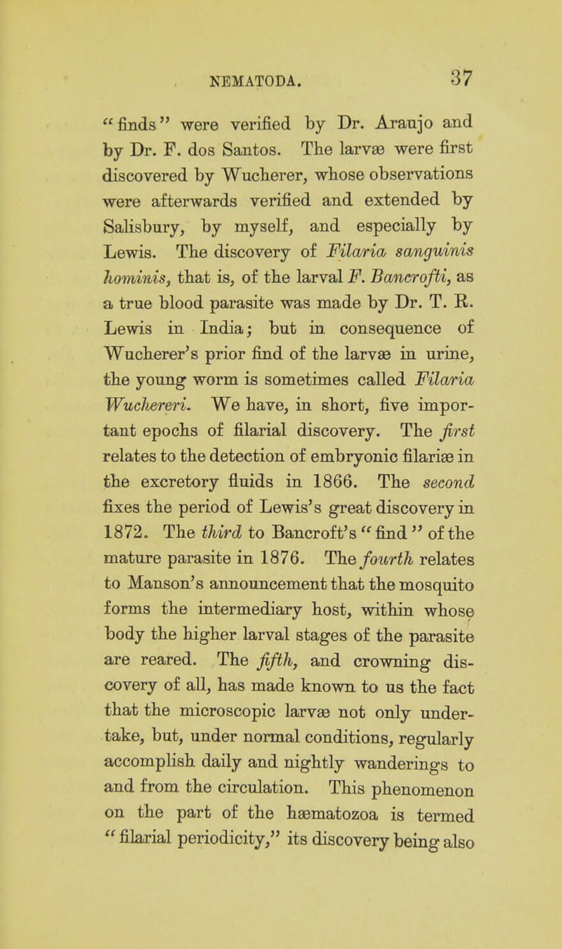 finds were verified by Dr. Araujo and by Dr. F. dos Santos. The larvaB were first discovered by Wuclierer, whose observations were afterwards verified and extended by Salisbury, by myself, and especially by Lewis. The discovery of Filaria sanguinis hominis, that is, of the larval F. Bancrofti, as a true blood parasite was made by Dr. T. R. Lewis in India; but in consequence of Wucherer's prior find of the larvae in urine, the young worm is sometimes called Filaria WucJiereri. We have, in short, five impor- tant epochs of filarial discovery. The first relates to the detection of embryonic filariae in the excretory fluids in 1866. The second fixes the period of Lewis's great discovery in 1872. The tMrd to Bancroft's  find  of the mature parasite in 1876. The foiirth relates to Hanson's announcement that the mosquito forms the intermediary host, within whose body the higher larval stages of the parasite are reared. The fifth, and crowning dis- covery of all, has made known to us the fact that the microscopic larvae not only under- take, but, under normal conditions, regularly accomplish daily and nightly wanderings to and from the circulation. This phenomenon on the part of the hsematozoa is termed  filarial periodicity, its discovery being also