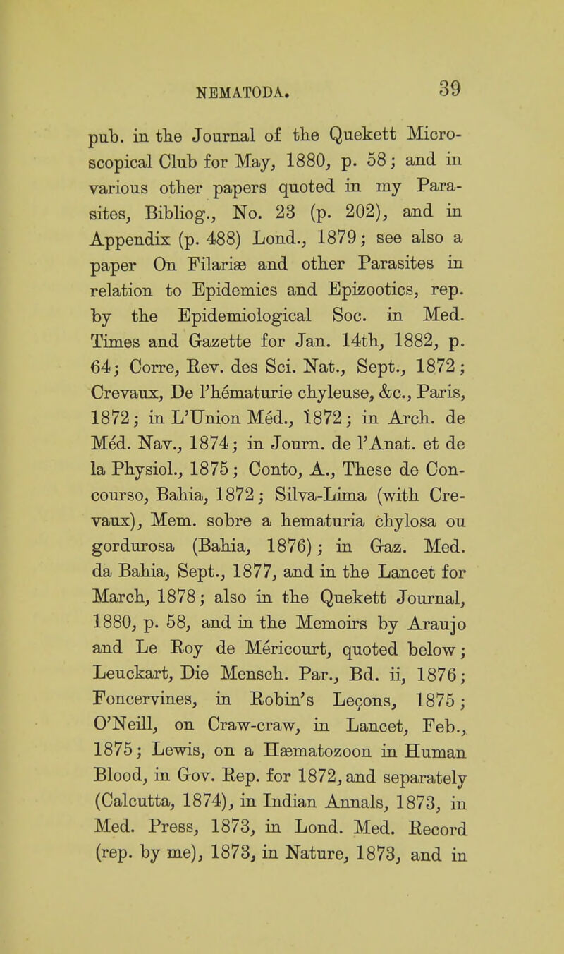 pul3. in tlie Journal of the Quekett Micro- scopical Club for May, 1880, p. 58; and in various other papers quoted in my Para- sites, Bibliog., No. 23 (p. 202), and in Appendix (p. 488) Lond., 1879; see also a paper On Filarise and other Parasites in relation to Epidemics and Epizootics, rep. by the Epidemiological Soc. in Med. Times and Gazette for Jan. 14th, 1882, p. 64; Corre, Eev. des Sci. Nat., Sept., 1872; Crevaux, De Fhematurie chyleuse, &c., Paris, 1872; in L'Union Med., 1872; in Ajch. de Med. Nav., 1874; in Journ. de I'Anat. et de la Physiol., 1875; Conto, A., These de Con- course, Bahia, 1872; SHva-Lima (with Cre- vaux), Mem. sobre a hematuria chylosa ou gordurosa (Bahia, 1876); in Gaz. Med. da Bahia, Sept., 1877, and in the Lancet for March, 1878; also in the Quekett Journal, 1880, p. 58, and in the Memoirs by Aran jo and Le Eoy de Mericourt, quoted below; Leuckart, Die Mensch. Par., Bd. ii, 1876; Foncervines, in Eobin's Le9ons, 1875; O'Neill, on Craw-craw, in Lancet, Feb.,. 1875; Lewis, on a Haematozoon in Human Blood, in Gov. Eep. for 1872, and separately (Calcutta, 1874), in Indian Annals, 1873, in Med. Press, 1873, in Lond. Med. Eecord (rep. by me), 1873, in Nature, 1873, and in