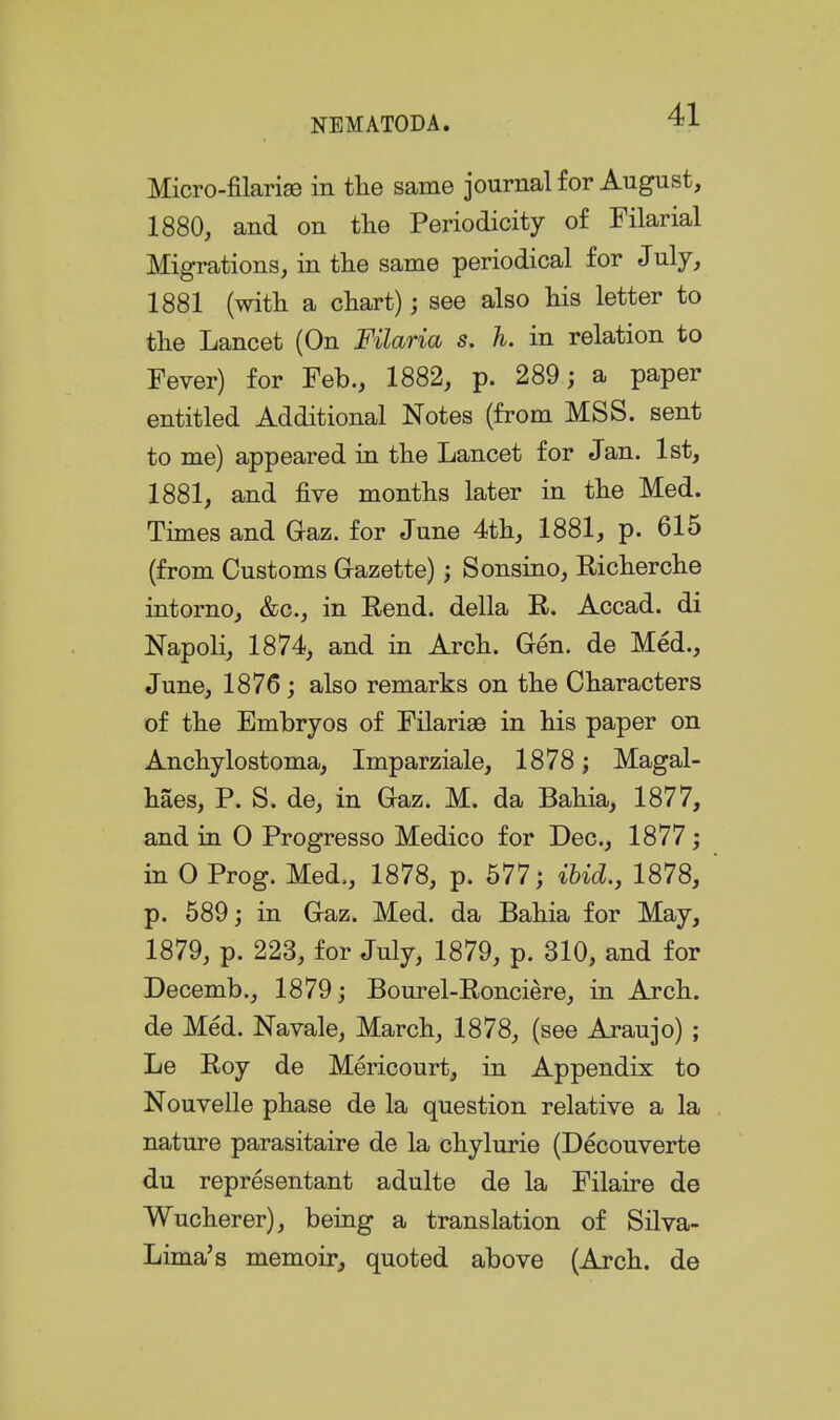 Micro-filarise in the same journal for August, 1880, and on the Periodicity of Filarial Migrations, in the same periodical for July, 1881 (with a chart); see also his letter to the Lancet (On Filaria s. h. in relation to Fever) for Feb., 1882, p. 289; a paper entitled Additional Notes (from MSS. sent to me) appeared in the Lancet for Jan. 1st, 1881, and five months later in the Med. Times and Gaz. for June 4th, 1881, p. 615 (from Customs G-azette); Sonsino, Richerche intorno, &c., in Rend, della R. Accad. di Napoli, 1874, and in Arch. Gen. de Med., June, 1876; also remarks on the Characters of the Embryos of FilariaB in his paper on Anchylostoma, Imparziale, 1878; Magal- haes, P. S. de, in Gaz. M. da Bahia, 1877, and in 0 Progresso Medico for Dec, 1877; in 0 Prog. Med., 1878, p. 577; ibid., 1878, p. 589; in Gaz. Med. da Bahia for May, 1879, p. 223, for July, 1879, p. 310, and for Decemb., 1879; Bourel-Ronciere, in Arch, de Med. Navale, March, 1878, (see Araujo) ; Le Roy de Mericourt, in Appendix to Nouvelle phase de la question relative a la nature parasitaire de la chylurie (Decouverte du representant adulte de la Filaire de Wucherer), being a translation of Silva- Lima's memoir, quoted above (Arch, de