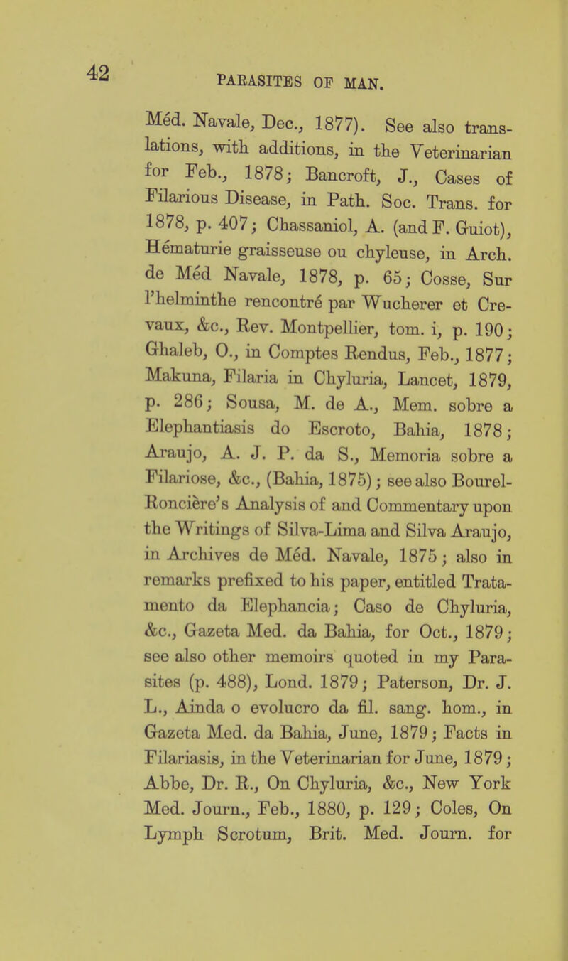 Med. Navale, Dec, 1877). See also trans- lations, with additions, in the Veterinarian for Feb., 1878; Bancroft, J., Cases of FHarious Disease, in Path. Soc. Trans, for 1878, p. 407; Chassaniol, A. (andF. Guiot), Hematurie graisseuse on chyleuse, in Arch, de Med Navale, 1878, p. 65; Cosse, Sur I'helminthe rencontre par Wucherer et Cre- vaux, &c.. Rev. Montpellier, torn, i, p. 190; Ghaleb, 0., in Comptes Rendus, Feb., 1877; Makuna, Filaria in Chyluria, Lancet, 1879, p. 286; Sousa, M. de A., Mem. sobre a Elephantiasis do Escroto, Bahia, 1878; Araujo, A. J. P. da S., Memoria sobre a Filariose, &c., (Bahia, 1875); see also Bourel- Ronciere's Analysis of and Commentary upon the Writings of Silva-Lima and Silva Araujo, in Arcliives de Med. Navale, 1875; also in remarks prefixed to his paper, entitled Trata- mento da Elephancia; Caso de Chyluria, &c., Gazeta Med. da Bahia, for Oct., 1879; see also other memoirs quoted in my Para- sites (p. 488), Lond. 1879; Paterson, Dr. J. L., Ainda o evolucro da fil. sang, hom., in Gazeta Med. da Bahia, June, 1879; Facts in Filariasis, in the Veterinarian for June, 1879; Abbe, Dr. R., On Chyluria, &c., New York Med. Journ., Feb., 1880, p. 129; Coles, On Lymph Scrotum, Brit. Med. Journ. for