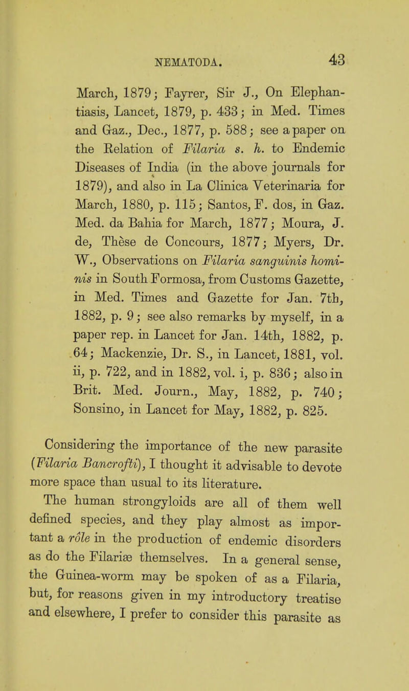 Marcli, 1879; Fayrer, Sir J., On Elephan- tiasis, Lancet, 1879, p. 433; in Med. Times and Gaz., Dec, 1877, p. 688; see a paper on tlie Eelation of Filaria s. h. to Endemic Diseases of India (in tlie above journals for 1879), and also in La Clinica Yeterinaria for Marcli, 1880, p. 115; Santos, F. dos, in Gaz. Med. daBaHafor Marcli, 1877; Moura, J. de, These de Concours, 1877; Myers, Dr. W., Observations on Filaria sanguinis homi- nis in Soutk Formosa, from Customs Gazette, in Med. Times and Gazette for Jan. 7tl], 1882, p. 9; see also remarks by myself, in a paper rep. in Lancet for Jan. Mtb, 1882, p. .64; Mackenzie, Dr. S., in Lancet, 1881, vol. ii, p. 722, and in 1882, vol. i, p. 836; also in Brit. Med. Journ., May, 1882, p. 740; Sonsino, in Lancet for May, 1882, p. 825. Considering the importance of the new parasite {Filaria Bancrofti), I thought it advisable to devote more space than usual to its literature. The human strongyloids are all of them well defined species, and they play ahnost as impor- tant a role in the production of endemic disorders as do the Filariae themselves. In a general sense, the Guinea-worm may be spoken of as a Filaria, but, for reasons given in my introductory treatise and elsewhere, I prefer to consider this parasite as