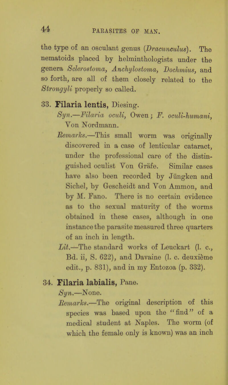 the type of an osculant genus {Dracunculus). The nematoids placed by lielmintliologists under the genera Sclerostoma, Anchylostoma, Dochmius, and so forth, are all of them closely related to the Strongyll properly so called. 33. Filaria lentis, Diesing. Syn.—Filaria oculi, Owen; F. oculi-humani, Von Nordmann. Remarks.—This small worm was originally discovered in a case of lenticular cataract, under the professional care of the distin- guished oculist Von Griife. Similar cases have also been recorded by Jiingken and Sichel, by Gescheidt and Von Ammon, and by M. Fano. There is no certain evidence as to the sexual maturity of the worms obtained in these cases, although in one instance the parasite measured three quarters of an inch in length. Lit.—The standard works of Leuckart (1. c, Bd. ii, S. 622), and Davaine (1. c. deuxi^me edit., p. 831), and in my Entozoa (p. 332). 34. Filaria labialis, Pane. Syn.—None. Eemarks.—The original description of this species was based upon the find of a medical student at Naples. The worm (of which the female only is known) was an inch