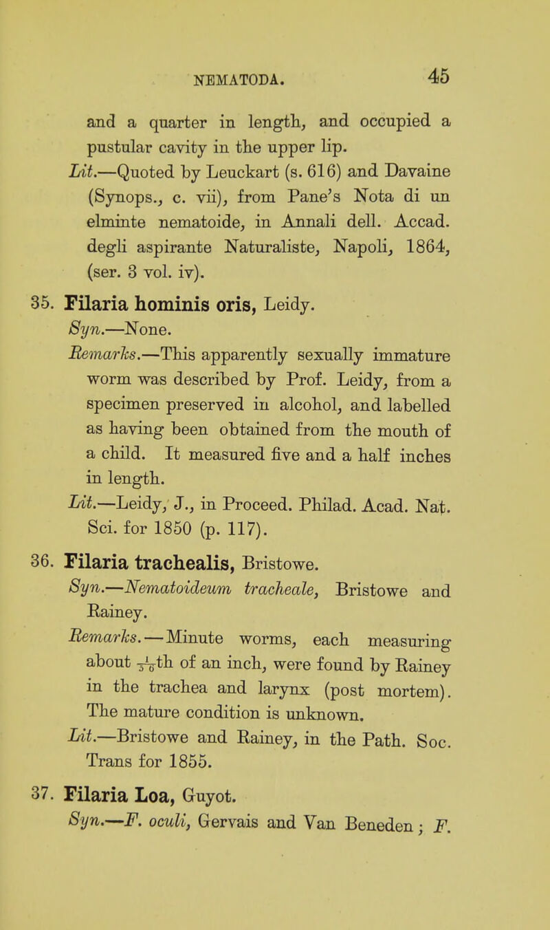 and a quarter in length., and occupied a pustular cavity in tlie upper lip. Lit.—Quoted by Leuckart (s. 616) and Davaine (Synops., c. vii), from Pane's Nota di un elminte nematoide, in Annali dell. Accad. degli aspirante Naturaliste, Napoli, 1864, (ser. 3 vol. iv). 35. Filaria homiuis oris, Leidy. 8yn.—^None. Bemarhs.—This apparently sexually immature worm was described by Prof. Leidy, from a specimen preserved in alcobol, and labelled as having been obtained from the mouth of a child. It measured five and a half inches in length. Lit.—Leidy; J., in Proceed. Philad. Acad. Nat. Sci. for 1850 (p. 117). 36. Filaria trachealis, Bristowe. Syn.—Nematoideum tracheale, Bristowe and Eainey. Bemarhs.—Minute worms, each measuring about ^th of an inch, were found by Eainey in the trachea and larjnix (post mortem). The mature condition is unknown. Lit.—Bristowe and Eainey, in the Path. Soc. Trans for 1855. 37. Filaria Loa, Guyot. Syn.—F. oculi, Gervais and Van Beneden; F.