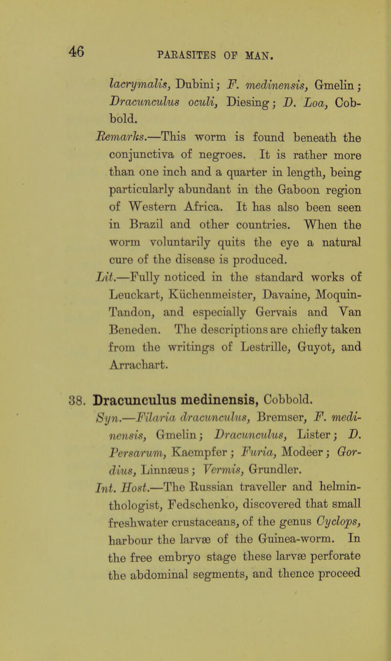 lacrymalis, Dubini; F. medinensis, Gmelin; Dracunculus oculi, Diesing; D. Loa, Cob- bold. EemarJts.—Tids worm is found beneatb tbe conjunctiva of negroes. It is rather more than one inch and a quarter in length, being particularly abundant in the G-aboon region of Western Africa. It has also been seen in Brazil and other countries. When the worm voluntarily quits tlie eye a natural cure of the disease is produced. Lit.—Fully noticed in the standard works of Leuckart, Kiichenmeister, Davaine, Moquin- Tandon, and especially Gervais and Van Beneden. The descriptions are chiefly taken from the writings of Lestrille, Guyot, and Arrachart. 38. Dracunculus medinensis, Cobbold. Syn.—Filaria dracunculus, Bremser, F. medi- iiensisy Gmelin; Dracunculus, Lister; D. Persarum, Kaempfer; Furia, Modeer; Oor- dius, Linnaeus; Vermis, Grundler. Int. Host.—The Kussian traveller and helmin- thologist, Fedschenko, discovered that small freshwater crustaceans, of the genus Cyclops, harbour the larvae of the Guinea-worm. In the free embryo stage these larvas perforate the abdominal segments, and thence proceed