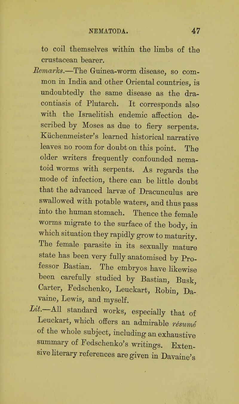 to coil themselves within tlie limbs o£ the crustacean bearer. Bemarks.—Tbe Gruinea-worm disease, so com- mon in India and otter Oriental countries, is undoubtedly tbe same disease as tbe dra- contiasis of Plutarcb. It corresponds also with the Israelitish endemic affection de- scribed by Moses as due to fiery serpents. Kiichenmeister's learned historical narrative leaves no room for doubt on this point. The older writers frequently confounded nema- toid worms with serpents. As regards the mode of infection, there can be Httle doubt that the advanced larvae of Dracunculus are swallowed with potable waters, and thus pass into the human stomach. Thence the female worms migrate to the surface of the body, in which situation they rapidly grow to maturity. The female parasite in its sexually mature state has been very fully anatomised by Pro- fessor Bastian. The embryos have hkewise been carefully studied by Bastian, Busk, Carter, Fedschenko, Leuckart, Eobin, Da- vaine, Lewis, and myself. ^M.—AB. standard works, especially that of Leuckart, which offers an admirable resume of the whole subject, including an exhaustive summary of Fedschenko's writings. Exten- sive hterary references are given in Davaine^s