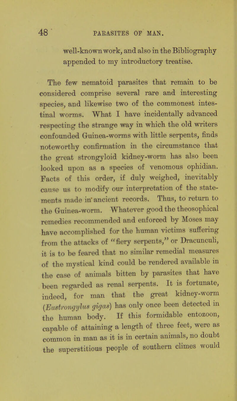 well-known work, and also in tlie Bibliograpliy appended to my introductory treatise. The few nematoid parasites that remain to be considered comprise several rare and interesting species, and likewise two of the commonest intes- tinal worms. What I have incidentally advanced respecting the strange way in which the old writers confounded Guinea-worms with little serpents, finds noteworthy confirmation in the circumstance that the great strongyloid kidney-worm has also been looked upon as a species of venomous ophidian. Facts of this order, if duly weighed, inevitably cause us to modify our interpretation of the state- ments made itf ancient records. Thus, to return to the Guinea-worm. Whatever good the theosophical remedies recommended and enforced by Moses may have accomplished for the human victims suffering from the attacks of fiery serpents, or Dracunculi, it is to be feared that no similar remedial measures of the mystical kind could be rendered available in the case of animals bitten by parasites that have been regarded as renal serpents. It is fortunate, indeed, for man that the great kidney-worm [Eustrongylus gigas) has only once been detected in the human body. If this formidable entozoon, capable of attaining a length of three feet, were as common in man as it is in certain animals, no doubt the superstitious people of southern climes would