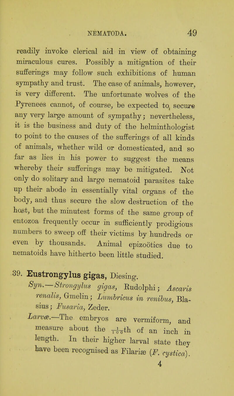 readily invoke clerical aid in view of obtaining miraculous cures. Possibly a mitigation of their sufferings may follow sucli exhibitions of human sympathy and trust. The case of animals, however, is very different. The unfortunate wolves of the Pyrenees cannot, of course, be expected to, secure any very large amount of sympathy; nevertheless, it is the business and duty of the helminthologist to point to the causes of the sufferings of all kinds of animals, whether wild or domesticated, and so far as lies in his power to suggest the means whereby their sufferings may be mitigated. Not only do sohtary and large nematoid parasites take up their abode in essentially vital organs of the body, and thus secure the slow destruction of the host, but the minutest forms of the same group of entozoa frequently occur in sufficiently prodigious numbers to sweep off their victims by hundreds or even by thousands. Animal epizootics due to nematoids have hitherto been little studied. 39. Eustrongylus gigas, Diesing. Syn. — Strongylus gigas, Eudolphi; AscaHs renalis, G-melin; Lumhricus in renibus, Bla- sius; Fusaria, Zeder. Larvte.—The embryos are vermiform, and measure about the ^^th of an inch in length. In their higher larval state they have been recognised as Filarise {F. cystica). 4