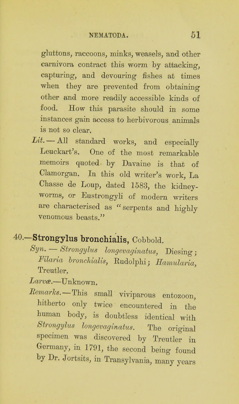 gluttons, raccoons, minks, weasels, and other carnivora contract this worm by attacking, capturing, and devouring fishes at times when they are prevented from obtaining other and more readily accessible kinds of food. How this parasite should in some instances gain access to herbivorous animals is not so clear. Lit. — All standard works, and especially Leuckart's. One of the most remarkable memoirs quoted- by Davaine is that of Glamorgan. In this old writer's work. La Chasse de Loup, dated 1583, the kidney- worms, or Eustrongyli of modern writers are characterised as ''serpents and highly venomous beasts. —Strongylus bronchialis, Cobbold. Syn. — Strongylus longevaginatus, Diesing; Filaria bronchialis, Rudolphi; Eamularia, Treutler. Larvae.—Unknown. RemarJcs.—This small viviparous entozoon, hitherto only twice encountered in the human body, is doubtless identical with Strongylus longevaginatus. The original specimen was discovered by Treutler in Germany, in 1791, the second being found by Dr. Jortsits, in Transylvania, many years