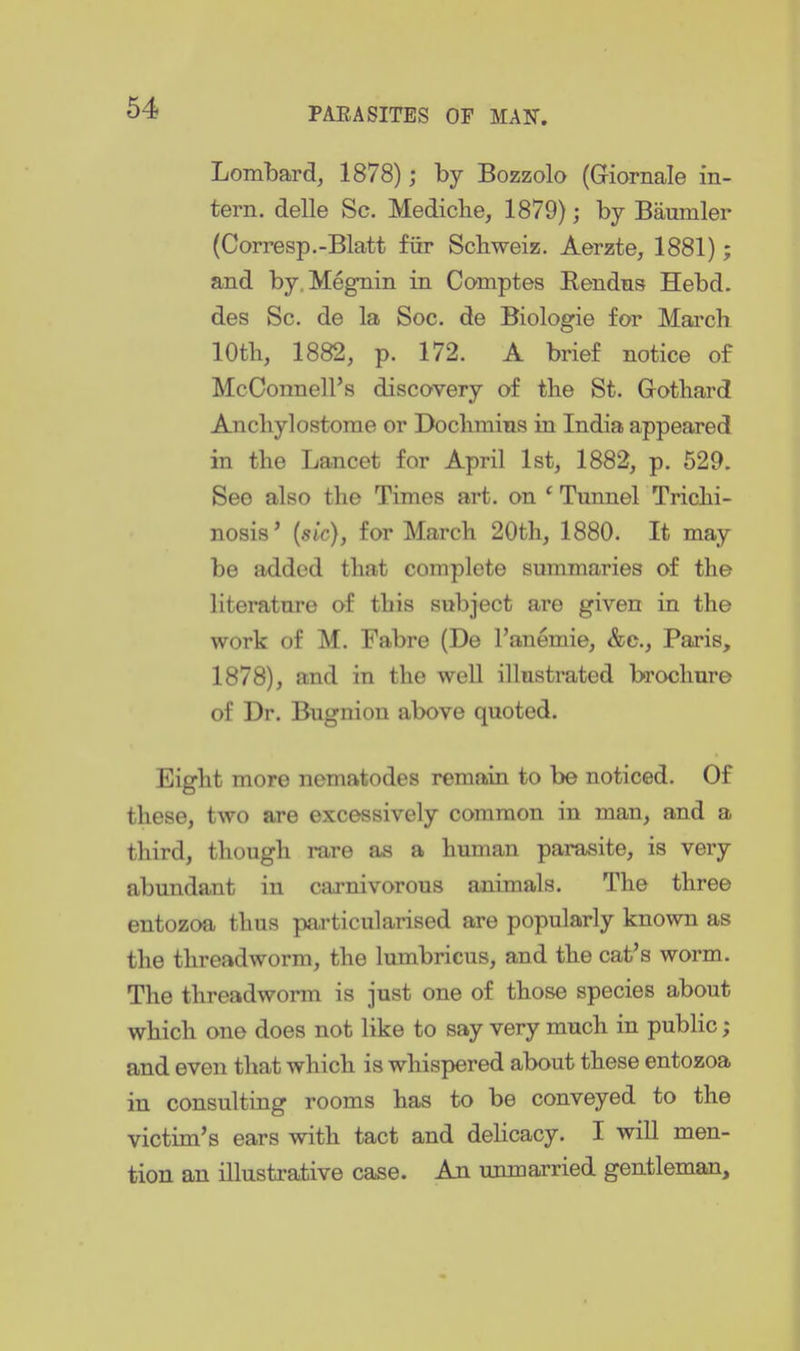 Lombard^ 1878); by Bozzolo (Giarnale in- tern, delle Sc. Mediclie, 1879); by Baumler (Corresp.-Blatt fiir Scbweiz. Aerzte, 1881); and by.Megnin in Comptes Eendns Hebd. des Sc. de la Soc. de Biologie for March 10th, 1882, p. 172. A brief notice of McConnell's discovery of the St. Gothard Anchylostome or Dochmins in India appeared in the Lancet for April 1st, 1882, p. 529. See also the Times art. on ' Tunnel Trichi- nosis' {sic), for March 20th, 1880. It may be added that complete summaries of the literature of this subject are given in the work of M. Fabre (De I'anemie, &c., Paris, 1878), and in the well illustrated brochure of Dr. Bugnion above quoted. Eight more nematodes remain to be noticed. Of these, two are excessively common in man, and a third, though rare as a human parasite, is very abundant in carnivorous animals. The three entozoa thus particularised are popularly known as the threadworm, the lumbricus, and the cat's worm. The threadworm is just one of those species about which one does not like to say very much in public; and even that which is whispered about these entozoa in consulting rooms has to be conveyed to the victim's ears with tact and delicacy. I will men- tion an illustrative case. An unmarried gentleman.