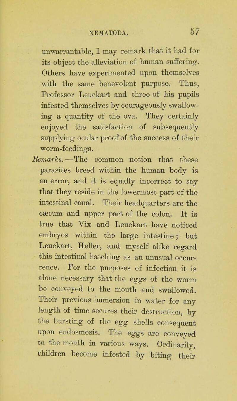 unwarrantable, 1 may remark that it liad for its object tbe alleviation of buman suffering. Otbers bave experimented upon tbemselves witb tbe same benevolent purpose. Tbus, Professor Leuckart and tbree of bis pupils infested tbemselves by courageously swallow- ing a quantity of tbe ova. Tbey certainly enjoyed tbe satisfaction of subsequently supplying ocular proof of tbe success of tbeir worm-feedings. Bemarks.—Tbe common notion tbat tbese parasites breed witbin tbe buman body is an error, and it is equally incorrect to say tbat tbey reside in tbe lowermost part of tbe intestinal canal. Tbeir headquarters are tbe caecum and upper part of tbe colon. It is true tbat Vix and Leuckart bave noticed embryos witbin tbe large intestine; but Leuckart, Heller, and myself alike regard tbis intestinal batching as an unusual occur- rence. For tbe purposes of infection it is alone necessary that tbe eggs of the worm be conveyed to tbe mouth and swallowed. Tbeir previous immersion in water for any length of time secures tbeir destruction, by the bursting of tbe egg shells consequent upon endosmosis. Tbe eggs are conveyed to tbe mouth in various ways. Ordinarily, children become infested by biting their