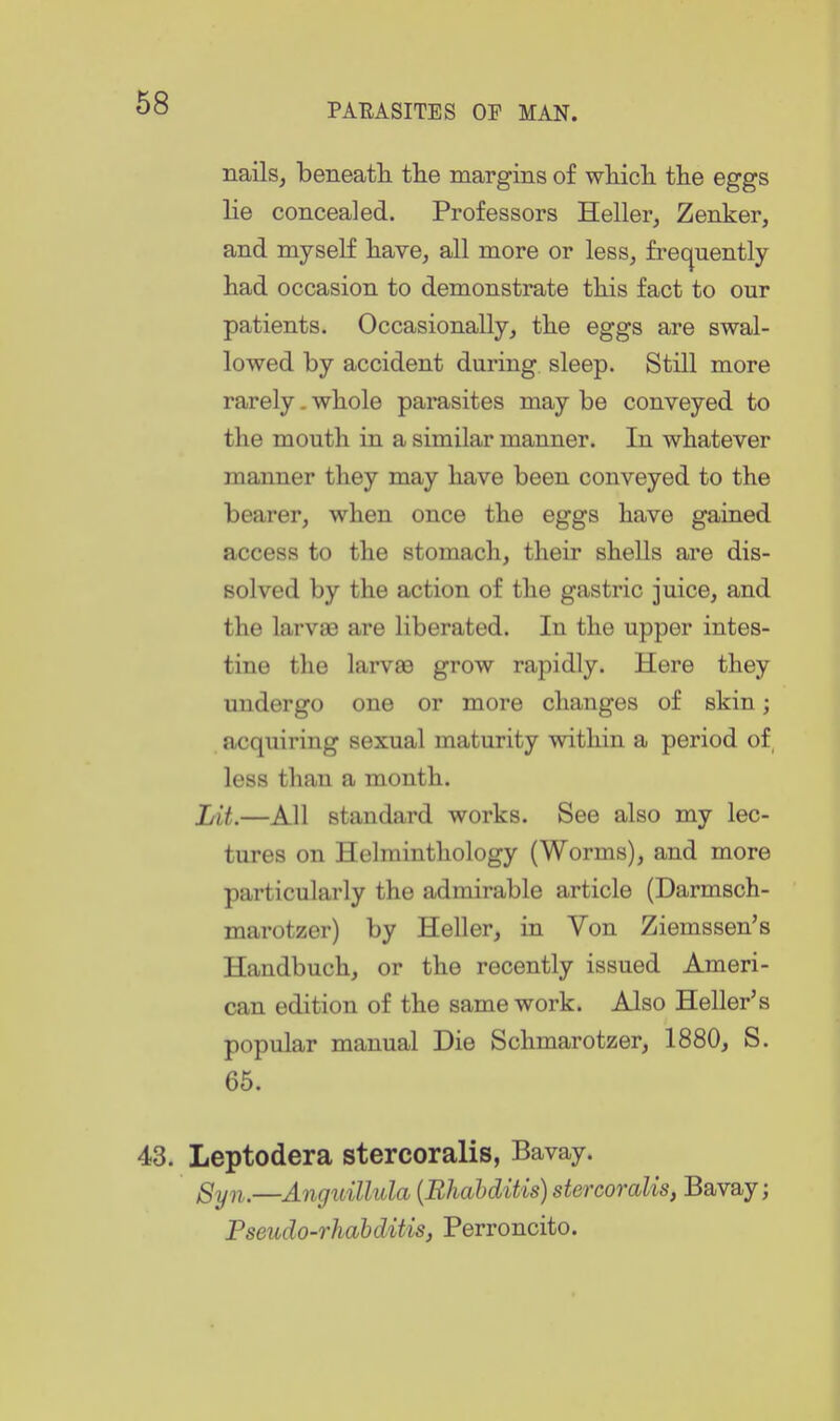 nails, beneatli the margins of wliicli the eggs lie concealed. Professors Heller, Zenker, and myself have, all more or less, frequently had occasion to demonstrate this fact to our patients. Occasionally, the eggs are swal- lowed by accident during sleep. Still more rarely. whole parasites may be conveyed to the mouth in a similar manner. In whatever manner they may have been conveyed to the bearer, when once the eggs have gained access to the stomach, their shells are dis- solved by the action of the gastric juice, and the larvas are liberated. In the upper intes- tine the larvee grow rapidly. Here they undergo one or more changes of skin; acquiring sexual maturity within a period of less than a month. Lit.—All standard works. See also my lec- tures on Helminthology (Worms), and more particularly the admirable article (Darmsch- marotzer) by Heller, in Von Ziemssen's Handbuch, or the recently issued Ameri- can edition of the same work. Also Heller's popular manual Die Schmarotzer, 1880, S. 65. 43. Leptodera stercoraHs, Bavay. gyn.—Anguillula {Bhahditis) stercoralis, Bavay; Pseudo-rhahditis, Perroncito.