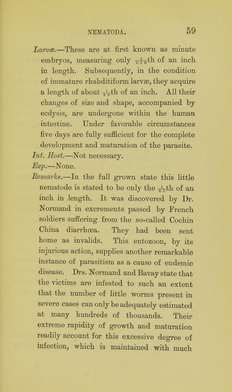 Larves.—These are at first known as minute embryos, measuring only -5-3-0*11 of an inch in length. Subsequently, in the condition of immature rhabditiform larvae, they acquire a length of about -g^th. of an inch. All their changes of size and shape, accompanied by ecdysis, are undergone within the human intestine. Under favorable circumstances five days are fully sufficient for the complete development and maturation of the parasite. Int. Host.—Not necessary. Exj).—None. Bemarhs.—In the full grown state this little nematode is stated to be only the -^th. of an inch in length. It was discovered by Dr. Normand in e^icrements passed by French soldiers sufieriag from the so-called Cochin China diarrhoea. They had been sent home as invalids. This entozoon, by its injurious action, supplies another remarkable instance of parasitism as a cause of endemic disease. Drs. Normand and Bavay state that the victims are iufested to such an extent that the number of little worms present in severe cases can only be adequately estimated at many hundreds of thousands. Their extreme rapidity of growth and maturation readily account for this excessive degree of infection, which is maintained with much
