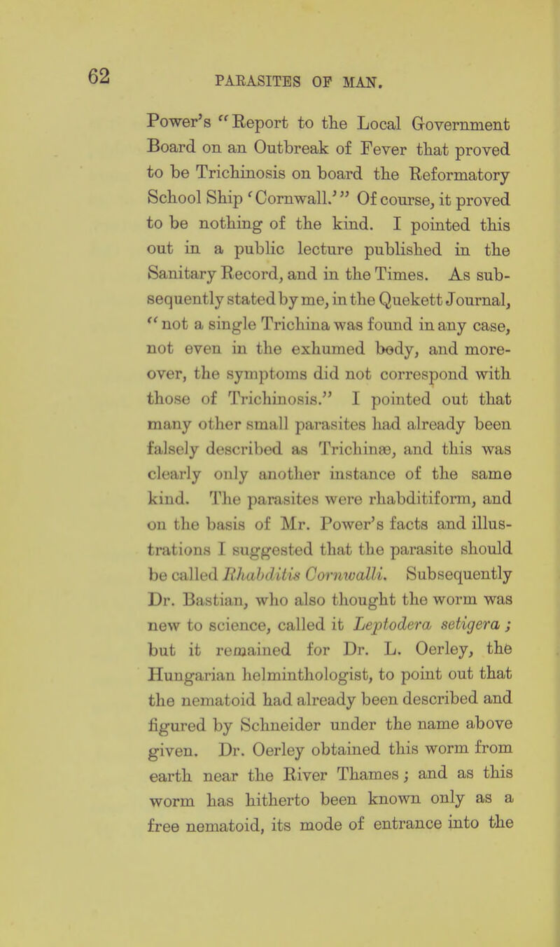 Power's Keport to the Local Government Board on an Outbreak of Fever tliat proved to be Trichinosis on board the Eeformatory School Ship ^Cornwall/ Of course, it proved to be nothing of the kind. I pointed this out in a public lecture published in the Sanitary Record, and in the Times. As sub- sequently stated by me, in the Quekett Journal, not a single Trichina was found in any case, not even in the exhumed body, and more- over, the symptoms did not correspond with those of Trichinosis. I pointed out that many other small parasites had already been falsely described as Trichinaa, and this was clearly only another instance of the same kind. The parasites were rhabditiform, and on the basis of Mr. Power's facts and illus- trations I suggested that the parasite should be called JRhahditis Cormvalli. Subsequently Dr. Bastian, who also thought the worm was new to science, called it Leptodera setigera ; but it remained for Dr. L. Oerley, the Hungarian helminthologist, to point out that the nematoid had already been described and figured by Schneider under the name above given. Dr. Oerley obtained this worm from earth near the River Thames; and as this worm has hitherto been known only as a free nematoid, its mode of entrance into the