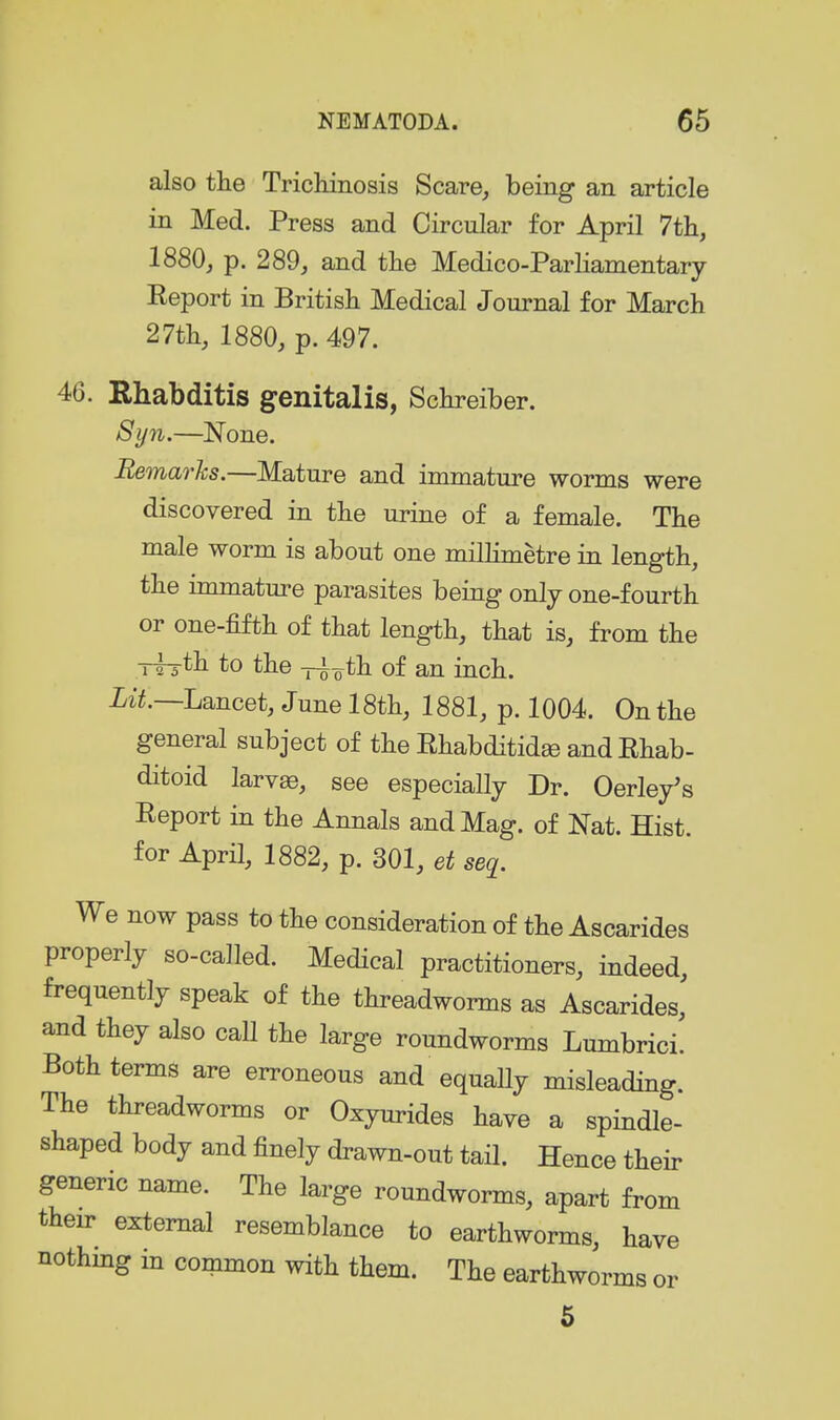 also the Trickiiiosis Scare, being an article in Med. Press and Circular for April 7tli, 1880, p. 289, and the Medico-Parliamentary Eeport in British Medical Journal for March 27th, 1880, p. 497. 46. Rhabditis genitalis, Schreiber. Syn.—^None. Remarks.—Mature and immature worms were discovered in the urine of a female. The male worm is about one millimetre in length, the immature parasites being only one-fourth or one-fifth of that length, that is, from the TTrth to the -j-i^th of an inch. Xi^.—Lancet, June 18th, 1881, p. 1004. On the general subject of the Ehabditidee andEhab- ditoid larv«, see especially Dr. Oerley's Eeport in the Annals and Mag. of Nat. Hist, for April, 1882, p. 301, et seq. We now pass to the consideration of the Ascarides properly so-called. Medical practitioners, indeed, frequently speak of the threadworms as Ascarides, and they also call the large roundworms Lumbrici. Both terms are erroneous and equaHy misleading. The threadworms or Oxyurides have a spindle- shaped body and finely drawn-out tail. Hence their generic name. The large roundworms, apart from their external resemblance to earthworms, have nothmg in common with them. The earthworms or 5