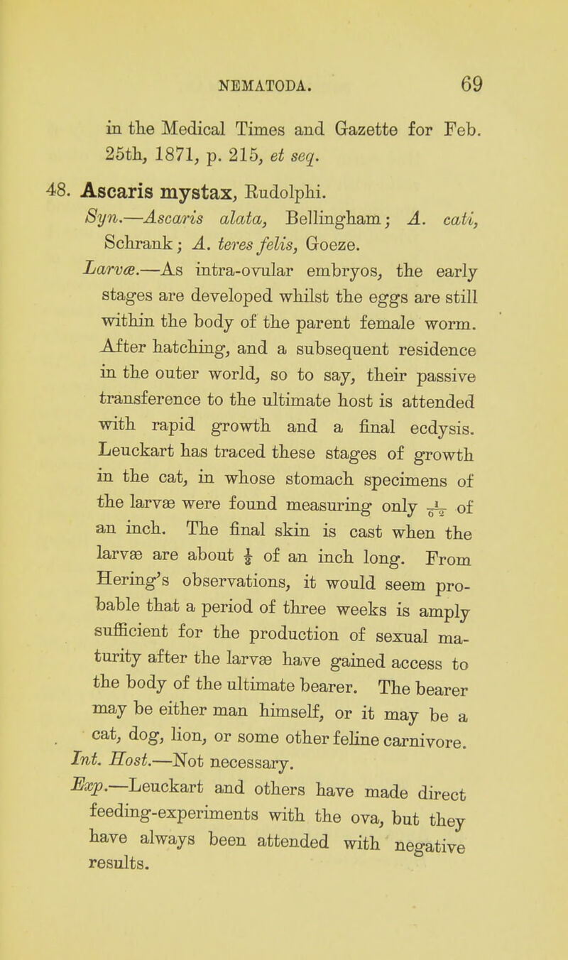 in tlie Medical Times and Gazette for Feb. 25tli, 1871, p. 215, et seq. 48. Ascaris mystax, EudolpM. 8yn,—Ascaris alata, Bellingliam; A. cati, Sckrank; A. teres felis, Goeze. Larv(S.—^As intra-ovular embryos, tbe early stages are developed whilst tlie eggs are still within the body of the parent female worm. After hatching, and a subsequent residence in the outer world, so to say, their passive transference to the ultimate host is attended with rapid growth and a final ecdysis. Leuckart has traced these stages of growth in the cat, in whose stomach specimens of the larvae were found measuring only ^ of an inch. The final skin is cast when the larvas are about ^ of an inch long. From Eering's observations, it would seem pro- bable that a period of three weeks is amply sufficient for the production of sexual ma- turity after the larv£e have gained access to the body of the ultimate bearer. The bearer may be either man himself, or it may be a cat, dog, lion, or some other feline carnivore. Int. Host.—Not necessary. -E^icp.—Leuckart and others have made direct feeding-experiments with the ova, but they have always been attended with negative results.