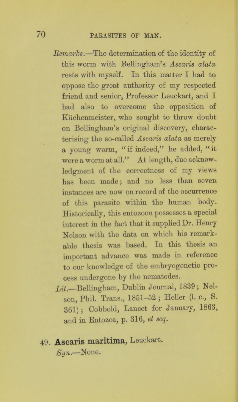 Beinarks.—The determination of the identity of this worm with Bellingham^s Ascaris alata rests with myself. In this matter I had to oppose the great authority of my respected friend and senior, Professor Leuckart, and I had also to overcome the opposition of Kiichenmeister, who sought to throw doubt on Bellingham's original discovery, charac- terising the so-called Ascaris alata as merely a young worm,  if indeed, he added,  it were a worm at all. At length, due acknow- ledgment of the correctness of my views has been made; and no less than seven instances are now on record of the occurrence of this parasite within the human body. Historically, this entozoon possesses a special interest in the fact that it supplied Dr. Henry Nelson with the data on which his remark- able thesis was based. In this thesis an important advance was made in reference to our knowledge of the embryogenetic pro- cess undergone by the nematodes. Bellingham, Dublin Journal, 1839; Nel- son, Phil. Trans., 1851-52 ; Heller (1. c, S. 361); Cobbold, Lancet for January, 1863, and in Entozoa, p. 316, et seq. 49. Ascaris maritima, Leuckart. Syn.—None.