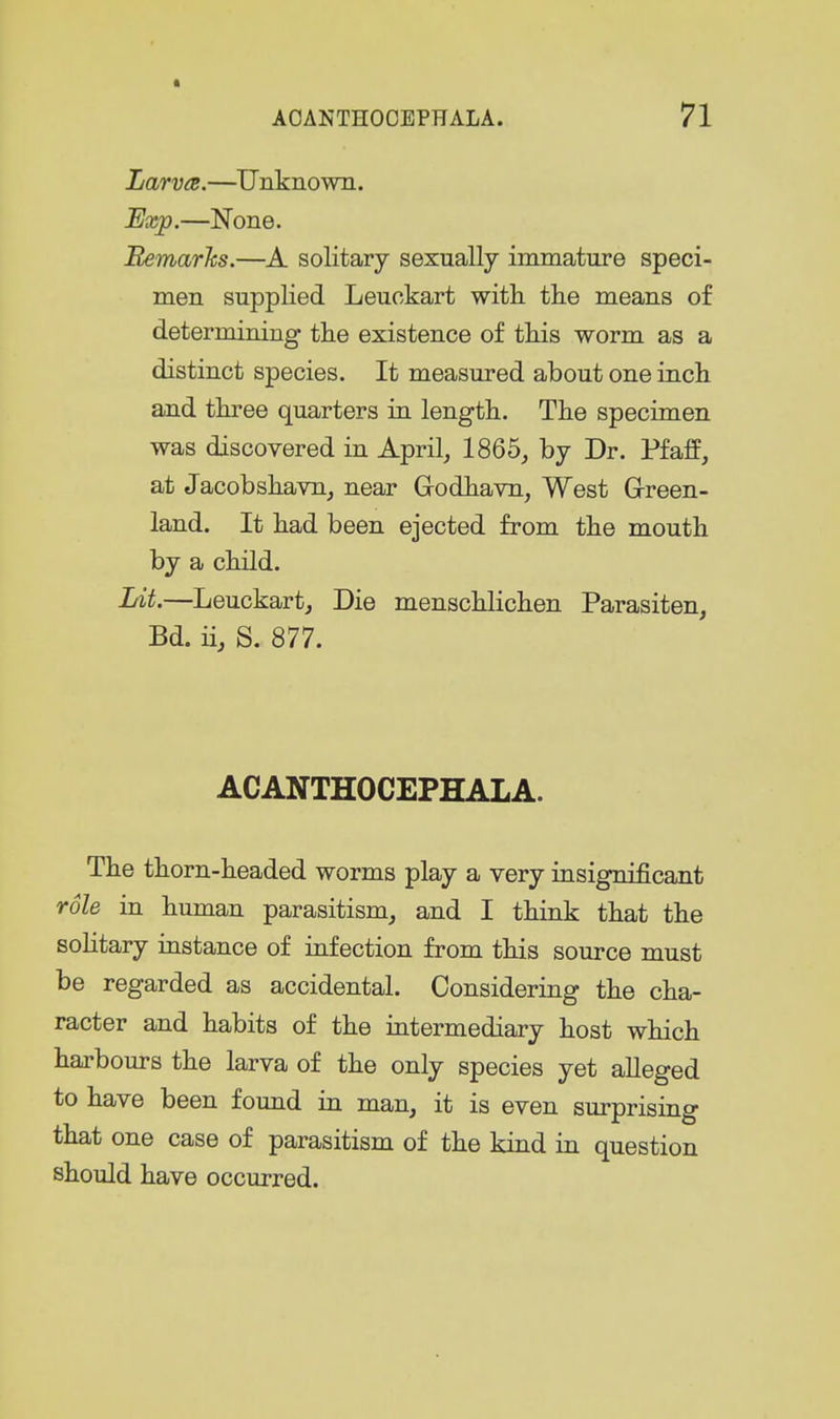 LarvcR.—Unknown. Ij«(p.—None. BemarJcs.—solitary sexually immature speci- men supplied Leuckart with the means of determining tlie existence of this worm as a distinct species. It measured about one inch and three quarters in length. The specimen was discovered in April, 1865, by Dr. Pfaff, at Jacobshavn, near Grodhavn, West Grreen- land. It had been ejected from the mouth by a child. Lit-—Leuckart, Die menschlichen Parasiten, Bd. ii, S. 877. ACANTHOCEPHALA. The thorn-headed worms play a very insignificant role in human parasitism, and I think that the solitary instance of infection from this source must be regarded as accidental. Considering the cha- racter and habits of the intermediary host which harbours the larva of the only species yet alleged to have been found in man, it is even surprising that one case of parasitism of the kind in question should have occurred.