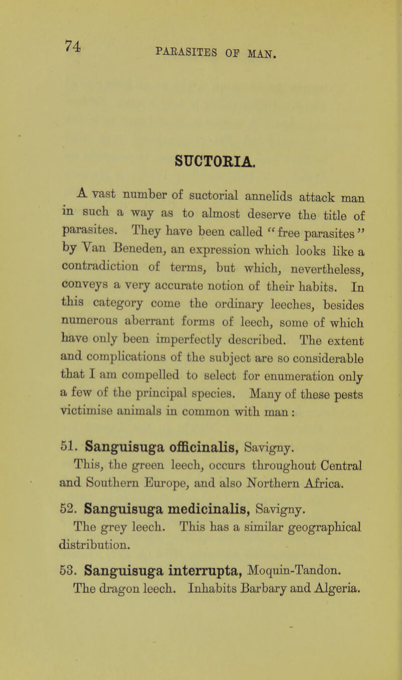 PARASITES OF MAN. SUCTORIA. A vast number of suctorial annelids attack man in such a way as to almost deserve the title of parasites. They have been called  free parasites  by Van Beneden, an expression which looks Hke a contradiction of terms, but which, nevertheless, conveys a very accurate notion of their habits. In this category come the ordinary leeches, besides numerous aberrant forms of leech, some of which have only been imperfectly described. The extent and complications of the subject are so considerable that I am compelled to select for enumeration only a few of the principal species. Many of these pests victimise animals in common with man: 51. Sanguisuga officinalis, Savigny. This, the green leech, occurs throughout Central and Southern Europe, and also Northern Africa. 52. Sanguisuga medicinalis, Savigny. The grey leech. This has a similar geographical distribution. 53. Sanguisuga interrupta, Moquin-Tandon. The dragon leech. Inhabits Barbary and Algeria.