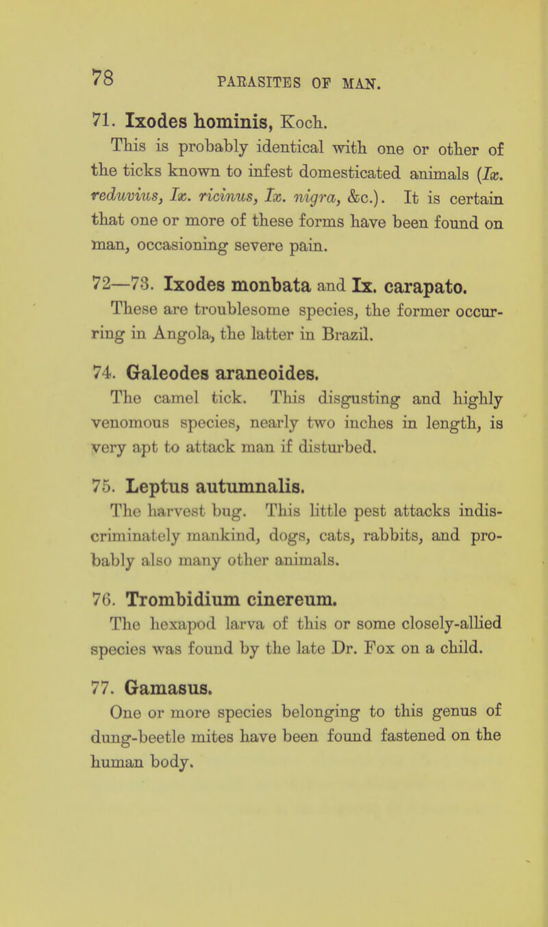 71. Ixodes hominis, Kocli. THs is probably identical with one or other of the ticks known to infest domesticated animals {Ix. reduvius, Ix. ricinus, Ix. nigra, &c.). It is certain that one or more of these forms have been found on man, occasioning severe pain. 72—73. Ixodes monbata and Ix. carapato. These are troublesome species, the former occur- ring in Angola, the latter in Brazil. 74. Galeodes araneoides. The camel tick. This disgusting and highly venomous species, nearly two inches in length, is very apt to attack man if distm-bed. 75. Leptus autumnalis. The harvest bug. This little pest attacks indis- criminately mankind, dogs, cats, rabbits, and pro- bably also many other animals. 76. Trombidimn einereum. The hexapod larva of this or some closely-allied species was found by the late Dr. Fox on a child. 77. Gamasus. One or more species belonging to this genus of dung-beetle mites have been found fastened on the human body.