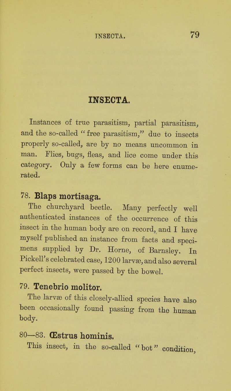 INSECTA. Instances of true parasitism, partial parasitism^ and the so-called  free parasitism/' due to insects properly so-called, are by no means uncommon in man. Flies, bugs, fleas, and lice come under this category. Only a few forms can be here enume- rated. 78. Blaps mortisaga. The churchyard beetle. Many perfectly well authenticated instances of the occurrence of this insect in the human body are on record, and I have myself published an instance from facts and speci- mens suppUed by Dr. Home, of Barnsley. In PickelFs celebrated case, 1200 larvae, and also several perfect insects, were passed by the bowel. 79. Tenebrio molitor. The larvae of this closely-alHed species have also been occasionally found passing from the human body. 80—83. (Estrus hominis. This insect, in the so-called bot condition,