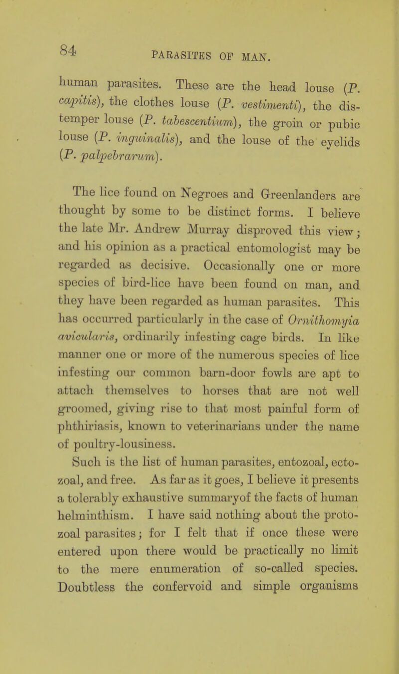 PARASITES OP MAN. human parasites. These are the head louse (P. caintis), the clothes louse (P. vestimenti), the dis- temper louse (P. tahescentium), the groin or pubic louse (P. inguinalis), and the louse of the eyelids (P. palpehramm). The lice found on Negroes and Greenlanders are thought by some to be distinct forms. I believe the late Mr. Andi-ew Murray disproved this view; and his opinion as a practical entomologist may be regarded as decisive. Occasionally one or more species of bird-lice have been found on man, and they have been regarded as human parasites. This has occurred particularly in the case of Ornithomyia avicularis, ordinarily infesting cage birds. In like manner one or more of the numerous species of lice infesting our common barn-door fowls ai'e apt to attach themselves to horses that are not well groomed, giving rise to that most painful form of plithiriasis, known to veterinarians under the name of poultry-lousiness. Such is the list of human parasites, entozoal, ecto- zoal, and free. As far as it goes, I believe it presents a tolerably exhaustive summaryof the facts of human helminthism. I have said nothing about the proto- zoal parasites; for I felt that if once these were entered upon there would be practically no limit to the mere enumeration of so-called species. Doubtless the confervoid and simple organisms