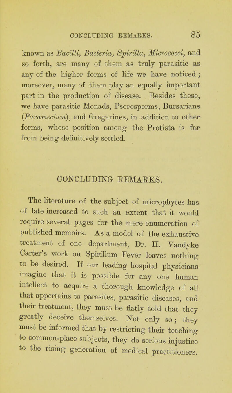 known as Bacilli) Bacteria, Spirilla, Micrococci, and so forth, are many of them as truly parasitic as any of the higher forms of life we have noticed; moreover, many of them play an equally important part in the production of disease. Besides these, we have parasitic Monads, Psorosperms, Bursarians {Paramecium), and Gregarines, in addition to other forms, whose position among the Protista is far from being definitively settled. CONCLUDING REMAEKS. The hterature of the subject of microphytes has of late increased to such an extent that it would require several pages for the mere enumeration of published memoirs. As a model of the exhaustive treatment of one department. Dr. H. Vandyke Carter's work on Spirillum Fever leaves nothing to be desired. If our leading hospital physicians imagine that it is possible for any one human intellect to acquire a thorough knowledge of all that appertains to parasites, parasitic diseases, and their treatment, they must be flatly told that they greatly deceive themselves. Not only so j they must be informed that by restricting their teaching to common-place subjects, they do serious injustice to the rising generation of medical practitioners.