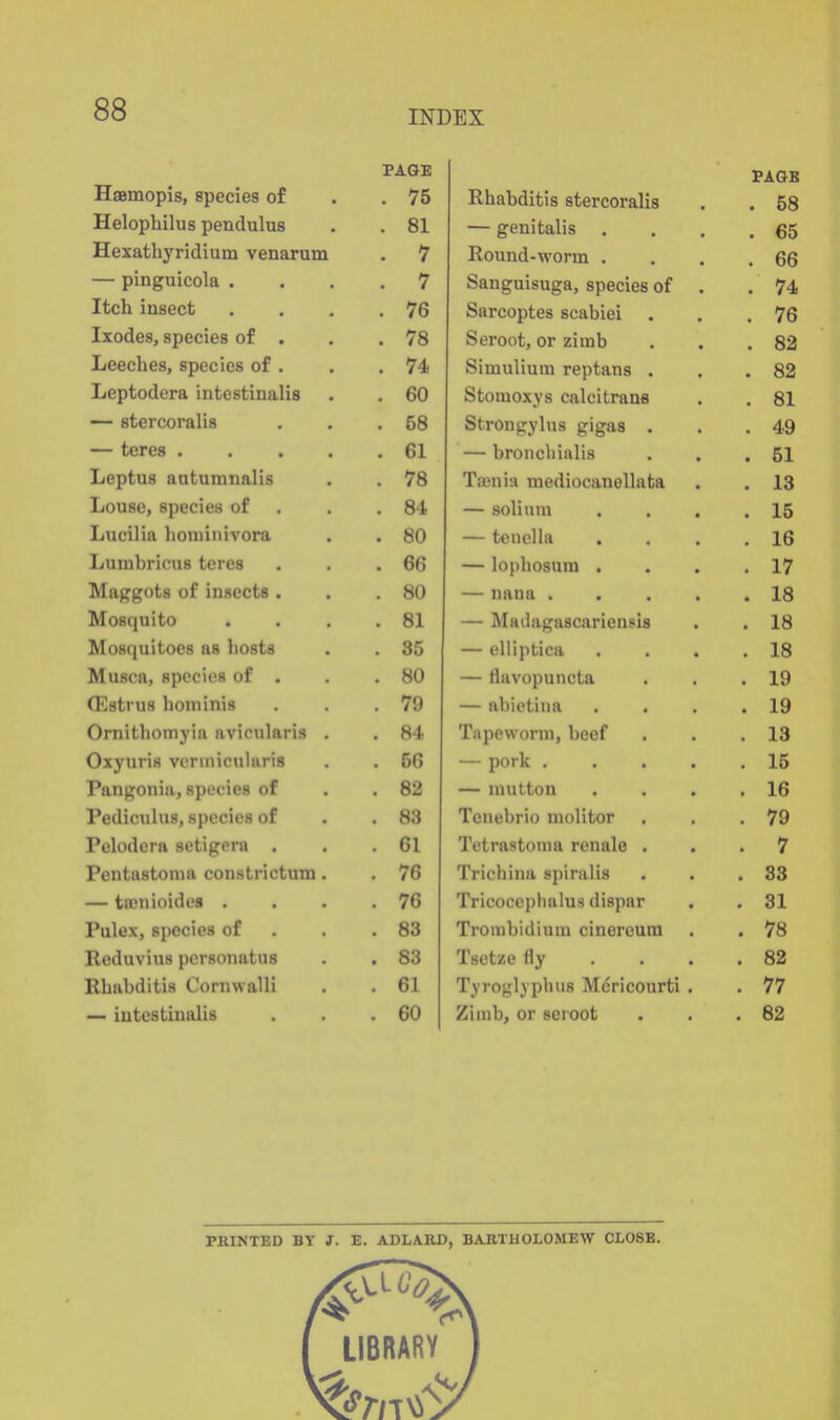 INDEX Haemopis, species of PAGE PAGB . 75 Rhabditis stercoralis . 58 Helopbilus pendulus . 81 — genitalis . 65 ilexatbyridium venarum . 7 Round-worm . . 66 — pinguicola . 7 Sanguisuga, species of . . 74 Itch insect . 76 Sarcoptes scabiei . 76 Ixodes, species of . . 78 Seroot, or zimb . 82 T 1 • /• JUeeches, species of . . 74 Simulium reptans . . 82 Jjeptodera intestinalis . 60 Stomoxys caleitrana . 81 — stercoralis . 58 Strongylus gigas . . 49 — teres .... . 61 — bronchinlis . 51 Leptus antumnalis 78 Tain ill mediocanellata . 18 Jjouso, species or . 8-4 — solium . 15 Lucilia hotninivora . 80 — tenella . 16 LumbricuH teres . 66 — lophosum . . 17 Maggots of insects . . 80 — nana .... . 18 Mosquito . 81 — Madagascariensis . 18 Mosquitoes as hosts . 35 — elliptica . 18 Musca, species of . . 80 — flavopuncta . 19 (Estrus hominis . 79 — abietiua . 19 Ornitliomyia avicnlaris . . 84 Tapeworm, beef . 13 Oxyuris vermiculuris . 56 — pork .... . 15 Pangonia, species of . 82 — mutton . 16 Pediculus, species of . 83 Tenebrio molitor . 79 Pelodera setigcra . . 61 Tetrastonia renale . . 7 Pentastonm coustrictum. . 76 Trichina spiralis . 83 — tffinioides , . 76 Tricoccplialus dispar . 31 Pulex, species of . 83 Trombidium cinereum . 78 Reduvius pcrsoiiatus . 83 Tsctzefly . 82 Rbabditis CornwalH . 61 Tyroglyphns Mericourti . . 77 — intestinalis . 60 Ziinb, or seroot . 62 PRINTED BY J. E. ADLARD, BARTHOLOMEW CLOSE.