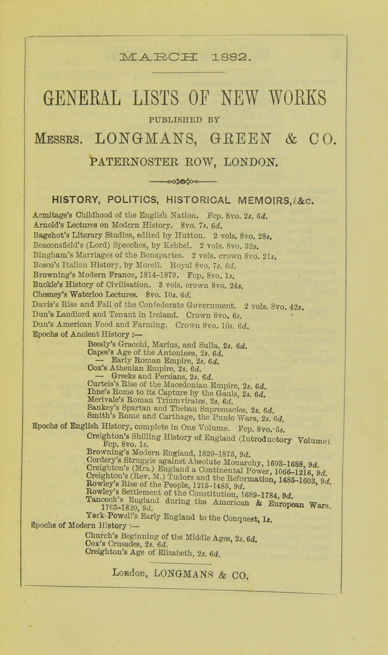 GENERAL LISTS OF NEW WORKS PUBLISHED BY Messrs. LONGMANS, GEEEN & CO. PATERNOSTER ROW, LONDON. HISTORY, POLITICS, HISTORICAL MEMOIRS,/&c. Armitage's Childhood of the English Nation. Fcp. 8vo. 2s. 6d. Arnold's Lectures on Modem History. 8vo. 7*. 6d. Bagehot's Literary Studies, edited by Hutton. 2 vols. 8vo. 28*. Beaconsfield's (Lord) Speeches, by Kebbel. 2 vols. 8vo. 32*. Bingham's Marriages of the Bonapartes. 2 vols, crown 8vo. 21*. Bosco's Italian History, by Morell. Roj^al 8vo. 7*. erf. Browning's Modem France, 1814-1879. Fcp. 8vo. 1*. Buckle's History of Civilisation. 3 vols, cro^vn 8vo. 24*. Cheaney's Waterloo Lectures. 8vo. I0«. 6d. Davis's Rise and Pall of the Confederate Government. 2 vols. 8vo. 42*. Dun's Landlord and Tenant in Ireland. Crown 8vo. 6*. Dun's American Food and Farming. Crown 8vo. 10*. 6d. Bpochs of Ancient History:— Beesly's Gracchi, Marius, and Sulla, 2*. 6d. Capes's Age of the Antonines, 2*. 6d. — Early Roman Empire, 2*. 6d, Cox's Athenian Empire, 2*. 6d. — Greeks and Persians, 2*. 6d. Curteis's Rise of the Macedonian Empire, 2s. 6d. Ihne's Rome to its Captm-e by the Gauls, 2*. 6d' Merivale's Roman Triumvirates, 2*. 6d. Sanke/s Spartan and Theban Supremacies, 2* 6d Smith's Rome and Carthage, the Punic Wars, 2*. *6rf. Bpochs of English History, complete in One Volume. Pep. 8vo.-5*. CreigMon's SUlling History of England (Introducto'ry Volume) Browning's Modern England, 1820-1875, 9d. Cordery's Struggle a^gainst Absolute Monarchy, 1603-1688 9d Creighton s (Mrs.) England a Continental Power, 1066-12i6 9rf Creighton's (Rev. M.) Tudors and the Reformatio^, 1485-1603 9^ Rowley's Rise of the People, 1215-1485 9rf i»oi>-iood, ya. Rowley's Settlement of the Constitution, 1689-1784 9d TlfmfaT'' ^^^^ ^'^ * ^^°P^ Wars, Yerk-Powell's'Early England to the Conquest, 1*. Epochs of Modem History :— Church's Beginning of the Middle Ages. 2* 6d Cox's Crusades, 2s. 6d. Creighton's Age of Elizabeth, 2*. 6d.