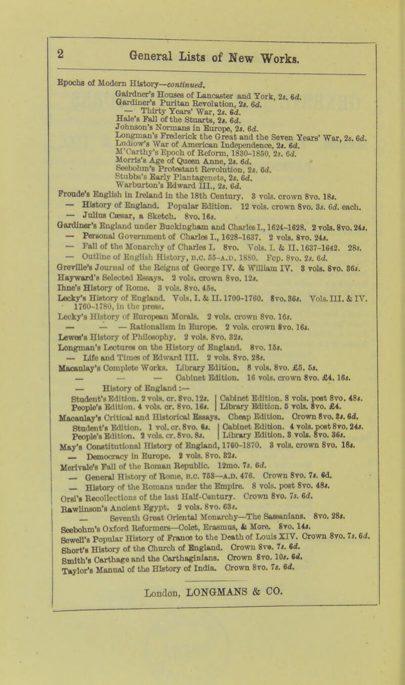 Epochs of Modern 'Sistorj—continued. Gairdner's Houses of Lancaster and York, 2«. %d Gardiner's Puritan Rerolution, 2*. 6d. — Thirty Years' Wai-, 2s. 6d. Hale's Pall of the Stuarts, 2*. 6d. Johnson's Normans in Europe, 2*. Sd. Longman's Frederick the Great and the Seven Years' War, 2j. 6d. Ludlow's War of American Independence, 2*. 6d, M'Carthy's Epoch of Reform, 1830-1850. 2j. G<i. Morris's Age of Queen Anne, 2*. 6d. Seebolim's Protostaut Revolution, 2s. Grf. Stubbs's Early Plantagcnets, 2*. Grf. Warburton's Edward UI., 2*. 6rf. Pronde's English in Ireland in the 18th Century. 8 vols, crown 8vo. 18*. — History of England. Popular Edition. 12 vols, crown 8vo. 3*. Gd. each. — Julius CsBsar, a Sketch. 8vo. 16i. Qardinar's England under Buckingham and Charles I., 1624-1628. 2 vols. 8vo. 24*. — Personal Government of Charles I., 1628-1637. 2 vols. 8vo. 24*. — Fall of the Monarchy of Charles I. 8vo. Vols. I. & II. 1637-1642. 28^. — Outline of English Historj-, B.C. 55-A.I). 1880. Fcp. 8vo. 2«. 6(/. Grevllle*s Journal of the Reigns of George IV. Si William IV. 8 vols. 8vo. 86i. Hayward's Solocterl Essays. 2 vols, crown 8vo. 12*. Hme's History of Rome. 3 vols. 8vo. 45s. Lecky'B History of England. Vols. I. Si II. 1700-1760. 8vo. 36*. Vols. III. Si IV. 1760-1780, in tlic press. Lecky's History of European Morals. 2 vols, crown 8vo. 16*. — — — Rationalism in Europe. 2 vols, crown ivo. 16*. Lewes's History of PhUoeophy. 2 vols. 8vo. 82*. Longman's Lectures on the History of England. 8vo. 16*. — Life and Times of Edward III. 2 vols. 8vo. 28*. Macaulay's Complete Works. Library Edition. 8 vols. 8vo. £5. 6*. — — — Cabinet Edition. 16 vols, crown 8vo. £4.16*. — History of England :— Student's Edition. 2 vols. cr. 8vo. 12*. I Caliinet Edition. 8 vols, post 8vo. 48*. People's E<liUon. 4 vols. or. 8vo. 16*. | Library Edition. S vols. 8vo. £4. Macaalay's Critical and Historical Essays. Cheep Edition. Crown 8vo. 8*. 6d. Student's F-dition. 1 vol.cr. 8vo. •*. I Cabinet Edition. 4 vols, poet 8vo. 24*. People's Eililiim. J vols. cr. 8vo. 8*. | Library Edition. 8 vols. 8vo. 86*. May's Constitutional History of Enghind, 1760-1870. 8 vols, crown 8vo. 18*. Democracy In Europe. S vols. 8vo. 82*. Morivale's PaU of the Roman Republic. 12mo. 7*. 6rf. — General History of Rome, B.C. 768—A.D. 476. Crown 8vo. 7*. «d. — History of the Romans under the Empire. 8 vols, post 8vo. 48*. Orsi's Recollections of the last Half-Century. Crown 8vo. 7*. 6rf. Rawlinson's Ancient Egypt. 2 vols. 8vo. 68*. — Seventh Great Oriental Monarchy—The Sassanians. 8vo. 28*. Seebohm's Oxford Reformers—Colet, Erasmus, b More. 8vo. 14*. Sewell's Popular History of France to the Death of Louis XIV. Crown 8vo. 7*. 6rf. Short's History of the CTiurch of England. Crown 8v». 7*. 6d. Smith's Carthage and the Carthaginians. Crown 8vo. 10*. 6d. Taylor's Manual of the History of India. Crown 8vo. 7*. 6d.