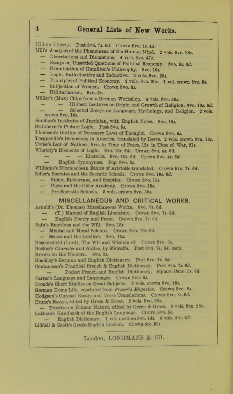 Jrin on Liberti'. Post 8vo. 7*. 6d. Crown 8vo. 1*. 4rf. Mill's Analysis of the Phenomena of the Human Hfind. 2 toIs. 8vo. 28*. — Dissertations and Discussions. 4 vols. 8vo. 47j, — Essays on Unsettled Questions of Political Economy. 8vo. 6*. 6d, — Examination of Hamilton's Philosophy. 8vo. 16*. — Logic, Ratiocinative and Inductive. 2 vols. 8vo. 25*. — Prindplea of Political Economy. 2 vols. 8vo. 30*. 1 vol. crown 8vo. 6*. — Subjection of Women. Crown 8vo. 6*. — Utilitarianism. 8vo. 6*. MUllcr's (Max) Chips from a German Workshop. 4 vols. 8vo. 36*. — — Hibbert Lectures on Origin and Growth of Religion. 8vo. 10*. 6d, — — Selected Essays on Language, Mythology, and Religion. 2 vols, crown 8vo. 16*. Snndars's Institutes of Justinian, with English Notes. 8vo. 18*. Swinburne's Picture Logic. Post 8vo. 6*. Thomson's Outline of Necessary Laws of Tliought. Crown 8vo. 6*. Tocqueville's Democracy in America, translated by Reeve. 2 vols, crown 8vo. 16*. Twiss's Law of Nations, 8vo. In Time of Peace, 12*. in Time of War, 21*. Whately's Element« of Logic. 8vo. 10*. 6d. Crown 8vo. 4*. 6d. — — — Rhetoric. 8vo. 10*. 6d. Crown 8vo. 4*. 6rf. — English Bynonymes. Fcp. 8vo. 3*. WUllams's Nicomachoan Ethics of Aristotle translated. Crown 8vo. 7*. M. fWler'B Socrates and the Socratic Schools. Crown 8vo. IS*. 6<i. — Stoics, Epionreans, and Sceptics. Crown 8to. 16*. — Plato and the Older Academy. Crown 8vo. 18*. — Prp-Socratic Schools. 2 vols, crown Svo. 30.». MISCELLANEOUS AND CRITICAL WORKS. Arnold's (Dr. Thomas) Miscellaneous Works, Svo. 7*. 6d. — (T.) Manual of English Literature. Crown Svo. 7*. id. — English Pootry and Prose. Crown Svo. 7s. Grf. Bain's Emotions and the Will. Svo. 16*. — Mental and Moral Rfionoe. Crown Svo. 10*. 6d, — Senses and the Intellect Svo. Ifi*. Boaconsnold (Lord), The Wit and Wisdom of. Crown 8vo. 6*. Becker's Charicla and Gallui. by Metcalfe. Post Svo. 7*. M. each. Brown on the Unicorn. Svo. Ai. Blacklcy's German and English Dictionary. Post Svo. 7*. 6d. Oontanseau's Practical French & English Dictionary. Post Svo. 7*. 6d. — Pocket French and English Dictionary. Square 18mo. 8*. M. Farrar's Language and Languages. Crown Svo. 6*. Fronde's Short Studies on Great Subjects. 8 vols, crown Svo. 18*. German Home Life, reprinted from Frater'f Mttgaeine. Crown 8vo. 6*. Hodgson's Outcast Essays bikI Verse Translations. Crown Svo. Sj. 6d. Hume's Essays, edited by Green & Grose. 2 vols. Svo. 28*. — Treatise on Human Nature, edited by Green & Grose. 2 vols. Svo. 28*. Latham's Handbook of the English Language. Crown Svo. 6*. — English Dictionary. 1 vol. medium Svo. 14*. 4 vols. 4to. £7. Liddell & Scott's Greek-English Lexicon. Crown 4to. 86*.