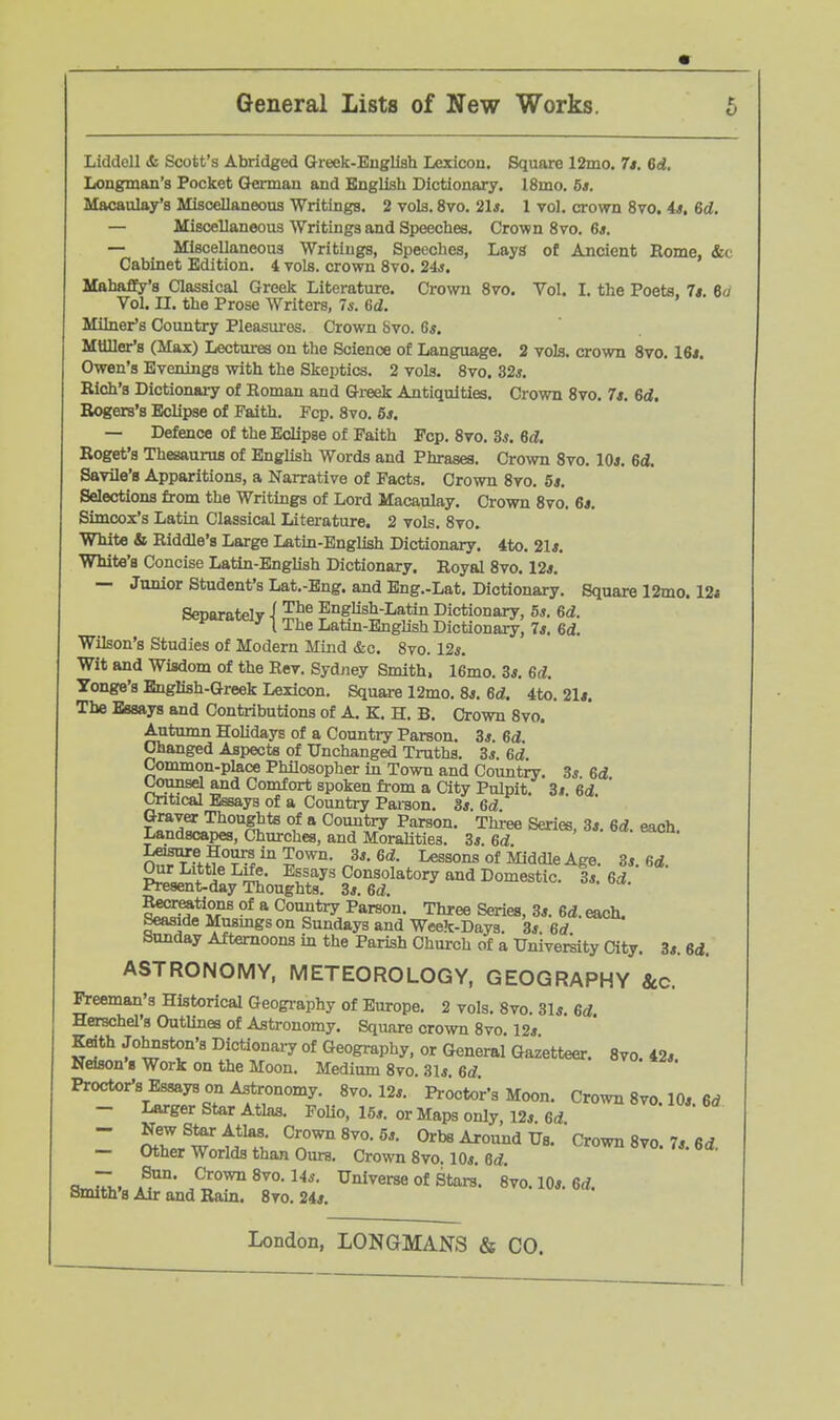 Liddell & Scott's Abridged Greek-English Lexicon. Square 12mo. 7t. 6d. Longman's Pocket German and English Dictionary. l8mo. 6s. Macaulay's Miscellaneous Writings. 2 vols. 8vo, 21*. 1 vol. crown 8vo. 4*. 6d. — Miscellaneous Writings and Speeches. Crown 8vo. 6*. — Miscellaneous Writings, Speeches, Lays of Ancient Rome, «fec Cabinet Edition. 4 vols, crown Svo. 24j. Mahafify's Classical Greek Literature. Crown Svo. Vol. I. the Poets. 7s. 6o Vol. n. the Prose Writers, 7s. 6d. Milner's Country Pleasm-es. Crown Svo. 6s. MUller*8 (Max) Lectiures on the Science of Language. 2 vols, crown Svo. 16i. Owen's Evenings with the Skeptics. 2 vols. Svo. 32s. Rich's Dictionary of Roman and Greek Antiquities. Crown Svo. 7s. Bd, Rogers's Eclipse of Faith. Fcp. Svo. 6*. — Defence of the Eclipse of Faith Pep. Svo. 3*. 6d. Roget's Thesaurus of English Words and Phrases. Crown Svo. 10*. 6d. Savile'8 Apparitions, a Narrative of Facts. Crown Svo. 5*. Selections from the Writings of Lord Macaulay. Crown Svo. 6j. Simcox's Latin Classical Litei-ature. 2 vols. Svo. White & Riddle's Large Latin-English Dictionary. 4to. 21<. White's Concise Latin-English Dictionary. Royal Svo. 12*. — Junior Student's Lat.-Eng. and Bng.-Lat. Dictionary. Square 12mo. 12i Separately i English-Latin Dictionary, 5*. 6d. •'1 The Latm-Enghsh Dictionary, 7s. Bd. Wilson's Studies of Modern Mind &c. Svo. 12*. Wit and Wisdom of the Rev. Sydney Smith. 16mo. 3*. 6d. Tonge's English-Greek Lexicon. Square 12mo. S*. 6d. 4to. 21*. The Essays and Contributions of A. K. H. B. Crown Svo. Autumn Holidays of a Country Parson. 3*. 6d. Changed Aspects of Unchanged Truths. 3*. 6d. Conunon-place Philosopher in Town and Country. 3* 6d l^mmsel and Comfort spoken from a City Pulpit 3i 6d Critical Essays of a Country Paraon. 3*. 6d. ' ' Graver Thoughts of a Country Parson. Three Series, 3*. 6d. each. Landscapes, Churches, and Moralities. 3*. 6d Lesure Hours in Town. 3*. Gd. Lessons of Middle Age. 3*. 6d. Our Little Life. Essays Consolatory and Domestic. 3*. Gd. Present-day Thoughts. 3*. 6d. ^^tions of a Country Parson. Three Series, 3*. Gd. each. Seaside Musmgs on Sundays and Week-Days. 3*. 6rf Sunday Afternoons in the Parish Chui-ch of a Univereity City. 3*. 6d. ASTRONOMY, METEOROLOGY, GEOGRAPHY 8cc. Freeman's Historical Geography of Europe. 2 vols. Svo. 31* Gd Herschel's Outlines of Astronomy. Square crown Svo. 12* Keith Johnston's Dictionaiy of Geography, or General Gazetteer. Svo. 42* Ndson'g Work on the Moon. Medium Svo. 31* Gd Proctor's Essays on Astronomy. Svo. 12*. Procto'r's Moon. Crown Svo. 10*. 6rf — Larger Star Atlas. Folio, 15*. or Maps only, 12*. Gd ~ Sw^^M^?,: Orbs Around Ds. Crown Svo. 7*. 6 d. — Other Worlds than Ours. Crown Svo. 10*. 6d. o-Tv, 8vo. 14*. Universe of Stars. Svo.lO*. 6<f. Smith's Air and Rain. Svo. 24*.