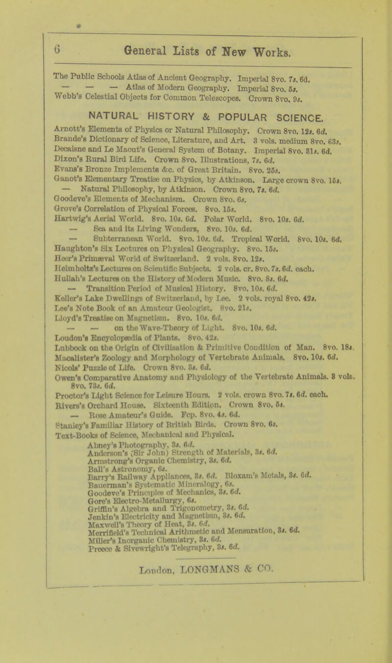 The Public Schools Atlas of Ancient (Jeography. Imperial 8vo. 7s. 6d. — — — Atlas of Modern Greography. Imperial 8vo. 5*. Webb's Celestial Objects for Common Telescopes. Crown 8vo. Ss. NATURAL HISTORY & POPULAR SCIENCE. Amott's Elements of Physics or Natural Philosophy. Crown 8vo. 12*. 6d. Brando's Dictionary of Science, Literature, and Art. 3 vols, medium 8vo. 6!ij. Docaisne and Le Maout's General System of Botany. Imperial 8vo. 81*. 6d. Dixon's Rural Bird Life. Crown 8vo. Ilhistratious, 7s. Gii. Evans's Bronze Implements &c. of Great Britain. 8vo. 26*. Ganot's Elementary Treatise on Physics, by Atkinson. Large crown 8vo. 16*. — Natural Philosophy, by Atkinson. Crown 8vo. 7t. 6d. Goodeve's Elements of Mechanism. Crown 8vo. Gs. Grove's Correlation of Physical Forces. 8vo. 15*. Hartwig's Aerial World. 8vo. 10*. Cd. Polar Worid. 8vo. lO*. Grf. — Sea and its Living Wondei-s. 8vo. 10*. 6d. — Subterranean World. 8vo. 10*. 6d. Tropical World. 8vo. 10*. 6d. Haughton's Six Lectures on Physical Qeograpliy. 8vo. 15*. Hair's PrimBBval World 1/ Imid. 2 vols. 8vo. 12*. llclniholtz'sLectiutson . nibjecta. 2 vols. cr. 8vo. 7*. 6d. each, Ilullah's Lectures on the History of Modern Music. 8vo. 8*. id. — Transition Period of Musical History. 8vo. 10*. 6d. Keller's Lake Dwellings of Switwjrlaiid, by Lee 2 vols, royal 8vo. 43*. Lee's Note Book of an Amnteur Geologist. 8vo. 21*. Lloyd's Treatise on Miigiietbiin. 8vo. 10*. Si/. — — on the Wave-Theory of LiKlit. 8vo. 10*. Orf. Loudon's Encyolopaidia of Plants. 8vo. 42*. Lubbock on the Origin of Civilisixtion Si Primitive Condition of Man. 8vo. 18i. Macalister's Zoology and Morphology of Vertebrate Animals. 8vo, 10*. dd. Nicols' Puzzle of Life. Crown 8vo. 8*. 6d. Owen's Comparative Anatomy and Physiology of the Vertebrate Animals. 8 vols. 8vo. 73.«. lid. Proctor's Light Science for LeL'nire Hours. 2 vols, crown 8vo. 7*. 6d. each, Rivers's Orchard House. Sixteenth Edition. Crown 8vo. 6*. — Rose Amateur's Guide. Fcp. 8vo. 4*. 6<i. Ftanley's Familiar History of British Birds. Crown 8vo. 6*. Text-Books of Science, Mec hanical and Physical. Abnpy's Photopmphy, S*. fli/. Andci-snii's ;Rir .Inlin) Ftrcn^rth of Materials, 8*. 6d. Armstrong's Organic Chemistry, 8*. 6rf. BnU■.'^ Astionomy, G*. ... Barry's Railwny Appliances, 8*. M. Bloxam's Metals, 8*. 6a. Bniicrmnn's Syst< miitic Mineralogy, 6.?. Goodeve's Priiieijiles of Mcclianics, 3*. 6d. Gore's Electro-Metjillurgy, 6*. Griffin's Alpcbm and Trigonometry, 8*. 6d. Jenkin's Electricity and Mngnetism, 8*. 6d. Maxv-'cirs Theory of Heat, 3*. 6<f. Mcrrifield'H I'echnical Aritlimetic and Mensuration, 3*. 6a. Miller's Inorganic Chemistry, 8*. 6rf. Preecc & Sivewright's Telegraphy, 8*. 6d.