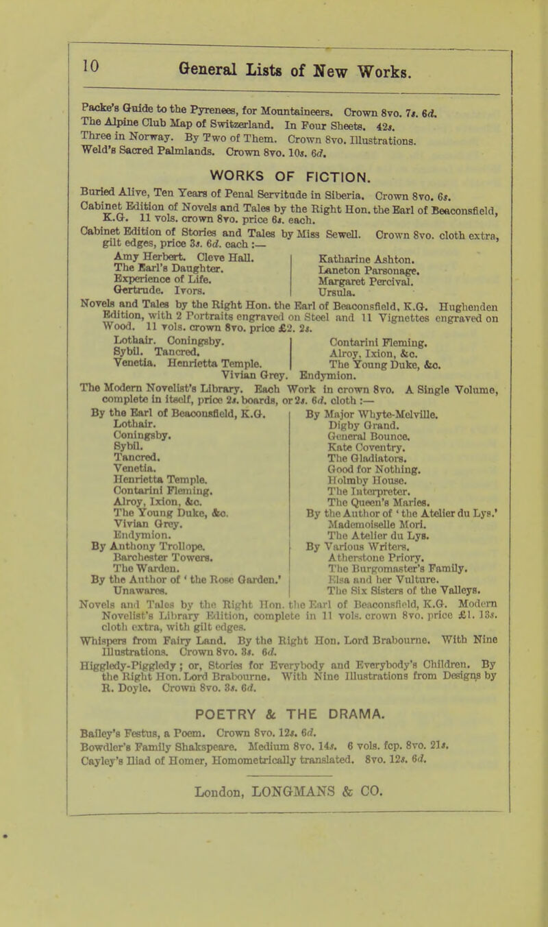 Packe's Guide to the Pyrenees, for Moonteineers. Crown 8vo. 1*. id. The Alpine Qub Map of Switzerland. In Four Sheets. 42*. Three in Norway. By Two of Them. Crown 8vo. Illustrations. Weld's Sacred Palmlands. Crown 8vo. 10*. 6<f. WORKS OF FICTION. Buried Alive, Ten Years of Penal Servitude in Siberia. Crown 8vo. 6*. Cabinet Edition of Novels and Tales by the Right Hon. the Earl of Beaconsfield. K;.G. 11 vols, crown 8to. price 6i. each. Cabinet Edition of Stories and Tales by Miss Sewell gilt edges, price 3*. 6d. each :— Amy Herbert. Cleve Hall. The Earl's Daughter. Experience of Life. Gertrude. Ivors. Crown 8vo. cloth extra, Katharine Ashton. Laneton Parsonage, Margaret Percival. Ursula. Novels and Tales by the Right Hon. tlie Earl of Beaconsfield. E.G. Hughenden Edition, with 2 Portraits engrnvc<l on Steel and U Vignettes engraved on Woofl. 11 vols, crown 8vo. price £2. 2i. Lothair. Coningsby, Sybil. Tancred. Venetia. Henrietta Temple. Vivian Grey. Contnriiii Fleming. Alroy, Ixion, &o. The Young Duke, iio. Budymion. The Modem Novelist's Library. Each Work in crown 8vo. A Single Volume, complete in itoclf, price 2*. boards, or 2/. 6d. cloth :— By the Earl of Boaoonsfield, K.G. Lothair. Coningsby. SybU. Tancred. Venetia. Henrietta Temple. Contariiii Fleming, Alroy, Ixion. tic. The Young Duke, &o. Vivian Grey. Eiidymion. By Anthony Trollopo. Barclieat«r Towers, The Warden. By the Author of ' the Rose Garden.' Unawares. By Major Whyto-MelviUe. Digby Grand. Gt^ieral Bounce. Kate Coventry. Tlie Qlndiatoi-s. Good for Notliing. Ilolmby House, Tlie Interpreter. The Queen's Maries, By the Autlior of ' tlie Atelier du Lys.' Mademoiselle Mori. Tho Atelier du Lys, By Various Writers. Atlicrstone Priory, The Burgomaster's Family, Klsa ami lier Vulture. The Six Sisters of the Valleys. Novels ami Tnles by thn Rijrht Hon. tlie Earl of Beixconsfiold, K.G. Modern Novelist's Lilirary Kdltion, complete in 11 vols, crown 8vo. price £1. ^Zs. cloth extra, with gilt edges. Whispers from Fairy Land. By the Right Hon. Lord Brabourne. With Nine Illustrations. Crown 8vo. 8*. M. Higgledy-Pigglcdy; or, Stories for EverylK)dy and Everybody's Children, By the Right Hon. rx)rd BralKDurne, With Nine Illustrations from Designs by R. Doyle. Crown 8vo. 3j». 6rf. POETRY & THE DRAMA. Bailey's Festus, a Poem. Crown 8vo, 12*. 6rf. Bowdler's Family Shakspeare. Medium 8vo, 14*, 6 vols. fcp. 8vo. 21*, Cayley's Iliad of Homer, Homometrically translated. 8vo. 12*, 6rf,