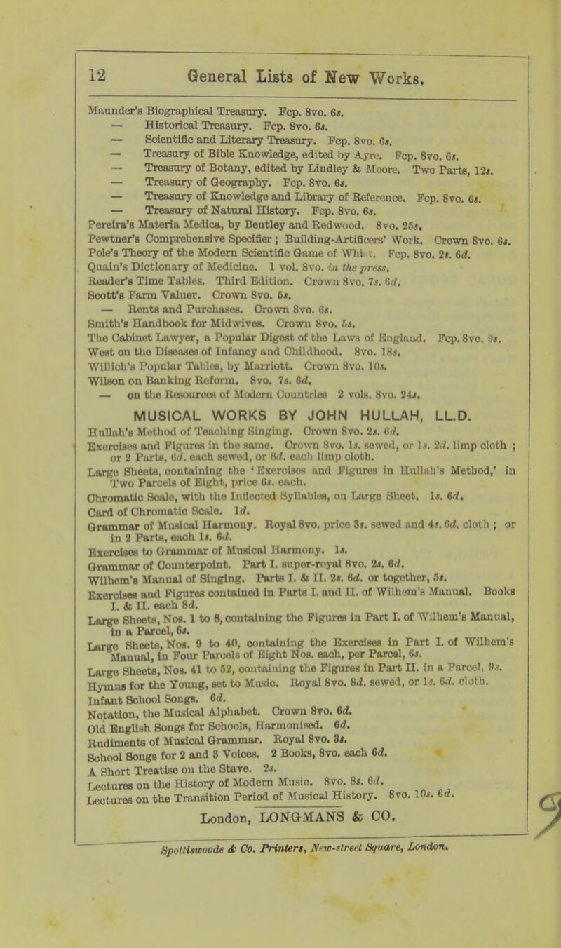 Maunder's Biograpliical Treasury. Pep. 8vo. 6*. — Historical Treasury. Pep. 8vo. 6*. — Scientific and Literary Treasury. Pep. 8vo. 6*. — Treasury of Bible Knowledge, edited by Ayr.-. Pep. Svo. 6*. — Treasury of Botany, edited by Lindley & Moore. Two Parte, 12*. — Treasury of Geography. Pep. Svo, 6f. — Treasury of Knowledge and Library of Reference. Pep. Svo. 6i. — Treasury of Natural History, Pep. Svo. 6*. Perelra'B Materia Medica, by Bentley and Redwood. Svo, 25s, Pewtner's Comprehensive Specifier ; Building-Artiflcexs' Work, Crown Svo. 6i. Pole's Theory of the Modern Scientific Game of WTiist. Pep. Svo. 2*. 6d, Qiiain's Dictionary of Medicine. 1 vol. Svo. in the press. Reader's Time Tables. Third Edition. Crown Svo. 7*. G<f. Soott'B Parm Valuer. Crown Svo. 6*. — Rents and Purchases. Cro^vn Svo. 6s. Smith's Handbook for Midwives. Crown Svo. 5*. The Cabinet Lawyer, a Popular Digest of the Laws of Baglaud. Pep. Svo. Hi. West on the Diseases of Infancy and Childhood. Svo. 18*. Willich's rojiular Tables, by Miirriott. Crown Svo. 10*. Wilson on Banking Reform. Svo. 7s. Od. — on the Resources of Modem Countries 2 vols. Svo. Us, MUSICAL WORKS BY JOHN HULLAH, LL.D. Hnllah's Method of Teaohing Singing. Crown Svo. 2s. 6i/. Bxorclaoa and Figures in the same. Crown Svo. \s. sewed, or Is. 2J. limp eloth ; or 2 Parte, 6'/. ouch sewwl, or M. ciich limii cloth. Large Sheets, containing the ' Exerclsoa and Figures in Hullah's Method,' in Two Parcels of Eight, price 6*. each. Chromatic Scale, wltli the Inflected Syllables, on Large Sheet. U. 6d. Card of Chromatic Scale. Id. Grammar of Mimical Harmony. Royal Svo. price Zs. sowed and is.6d. cloth ; or in 2 Parts, each Is. 6il. Bxerclsos to Oram mar of Musical Harmony. Is. Grammar of Counterpoint. Part I. super-royal Svo. 2s. 6d, Wllhem'B Manual of Singing. Parts I. 4i II. 2s. 6d. or together, 5/. Exercises and Figures contained In Parts 1. and II. of Wilhem's Manual. Books I. Si II. each Srf. Large Sheets, Nos. 1 to 8, containing the Pigurea In Part I. of Wilhem's Manual, in a Parcel, 6*. Large Sheets, Noa. 9 to 40, oont&ining the Exercises in Part I. of Wilhem's Manual, In Pour Parcels of Eight Nos. each, per Parcel, 6«. Largo Sheets, Nos. 41 to 62, containing the Figures In Part II. in a Parcel, 9^. Hymns for the Young, set to Music. Royal Svo. Sd. sewed, or Is. Gd. cloth. Infant School Songs. 6d. Notation, the Musical iUphabet. Crown Svo. 6d, Old English Songs for Schools, Flarmonifled. 6rf. Rudiments of Musical Grammar. Royal Svo. dt. School Songs for 2 and 8 Voices. 2 Books, Svo. each 6d. A Short Treatise on the Stave. 2.i. Lectures on the History of Modem Music. Svo. 8*. 6d. Lectures on the Transition Period of Musical History. Svo. 10*. 6d. London, LONGMANS & CO. Spoltiswoode Jc Co. Printers, New-street Sqwtre, London,