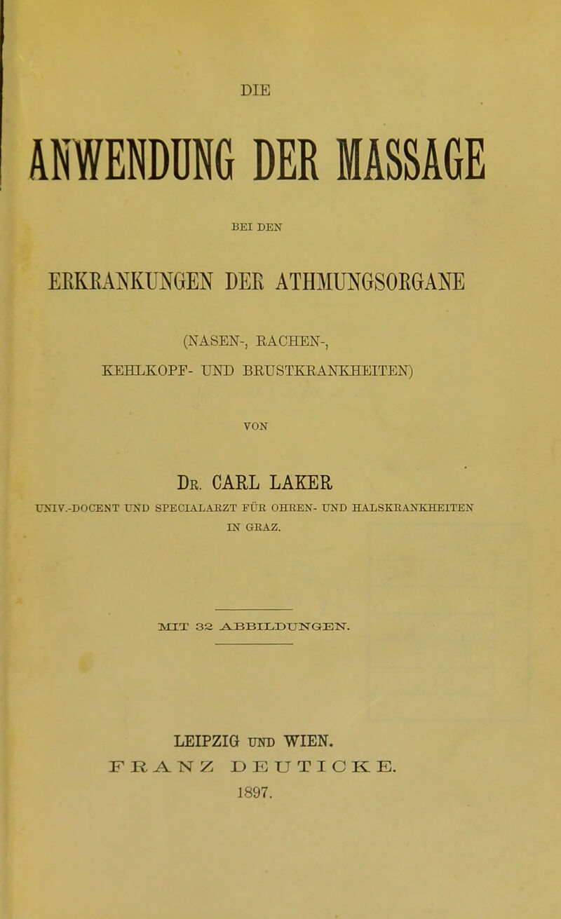 AfflENDUNG DER MASSAGE BEI DEN EEKEANKUNGEN DEE ATHMUNGSOEGAM (NASEN-, RACHEN-, KEHLKOPF- UND BEUSTKRANKHEITEN) VON Dr. CARL LAKER UNIV.-DOCENT UND SPECIALABZT EÜß OHHEN- UND HALSKRANKHEITEN IN GEAZ. LEIPZIG UND WIEN. FR^NZ DEUTICKIE. 1897.