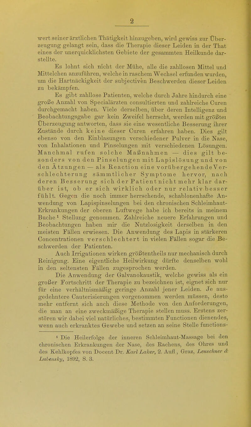 wei't seiner ärztlichen Thätigkeit hinzugeben, wird gewiss zur Über- zeugung gelangt sein, dass die Therapie dieser Leiden in der That eines der unerquicldichsten Gebiete der gesammten Heilkunde dar- stellte. Es lohnt sich nicht der Mülie, alle die zalillosen Mittel und Mittelchen anzuführen, welche in raschem Wechsel erfunden wurden, um die Hartnäckigkeit der subjectiven Beschwerden dieser Leiden zu bekämpfen. Es gibt zahllose Patienten, welche dui-ch Jahre hindurch eine große Anzahl von Specialärzten consultierten und zahlreiche Curen durchgemacht haben. Viele derselben, über deren Intelligenz und Beobachtungsgabe gar kein Zweifel herrscht, werden mit größtei Überzeugung antworten, dass sie eine wesentliche Besserung ihrer Zustände durch keine dieser Ciu'en erfahren haben. Dies eilt ebenso von den Einblasungen verschiedener Pulver in die Nase, von Inhalationen und Pinselungen mit verschiedenen Lösungen. Manchmal rufen solche Maßnahmen — dies gilt be- sonders von den Pinselungen mit Lapislösung und von den Atzungen — als Reaction eine vorübergehendeVer- schlechterung sämmtlicher Symptome hervor, nach deren Besserung sich der Patient nicht mehr klar dar- über ist, ob er sich wirklich oder nur relativ besser fühlt. Gegen die noch immer herrschende, schablonenhafte An- wendung von Lapispinselungen bei den chronischen Schleimhaut- Erkrankungen der oberen Luftwege habe ich bereits in meinem Buche ^ Stellung genommen. Zahlreiche neuere Erfahrungen und Beobachtungen haben mir die Nutzlosigkeit derselben in den meisten PäUen erwiesen. Die Anwendung des Lapis in stärkeren Concentrationen verschlechtert in vielen Fällen sogar die Be- schwerden der Patienten. Auch Irrigationen wirken größtentheUs nur mechanisch durch Reinigung. Eine eigentliche Heilwirkung dürfte denselben wohl in den seltensten PäUen zugesprochen werden. Die Anwendung der Galvanokaustik, welche gewiss als ein gi'oßer Portschritt der Therapie zu bezeichnen ist, eignet sich nur für eine verhältnismäßig geringe Anzahl jener Leiden. Je aus- gedehntere Cauterisierungen vorgenommen werden müssen, desto mehr entfernt sich auch diese Methode von den Anforderungen, die man an eine zweckmäßige Therapie stellen muss. Erstens zer- stören wir dabei viel natürliches, bestimmten Functionen dienendes, wenn auch erkranktes Gewebe und setzen an seine Stelle functions- ' Die Heilerfolge der inneren Sc]ileimliaut-Mas,sage bei den chronischen Erla-ankungen der Nase, des Rachens, des Ohres und des Kehlkopfes von Docent Dr. Karl Laker, 2. Aufl , Graz, Lcuschner tO iMhensky, 1892, S. 3.
